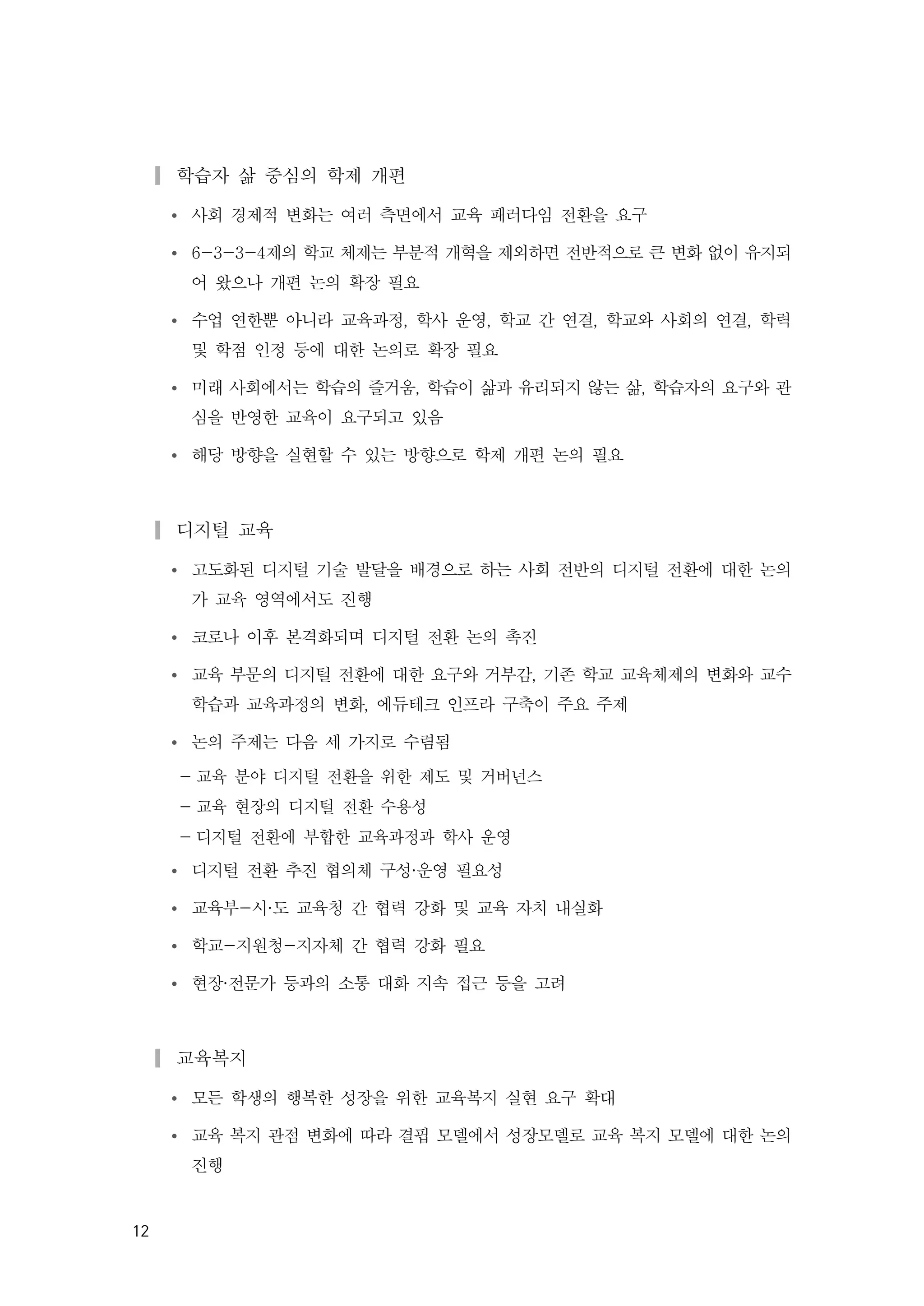 12
▎학습자 삶 중심의 학제 개편
Ÿ 사회 경제적 변화는 여러 측면에서 교육 패러다임 전환을 요구
Ÿ 6-3-3-4제의 학교 체제는 부분적 개혁을 제외하면 전반적으로 큰 변화 없이 유지되
어 왔으나 개편 논의 확장 필요
Ÿ 수업 연한뿐 아니라 교육과정, 학사 운영, 학교 간 연결, 학교와 사회의 연결, 학력
및 학점 인정 등에 대한 논의로 확장 필요
Ÿ 미래 사회에서는 학습의 즐거움, 학습이 삶과 유리되지 않는 삶, 학습자의 요구와 관
심을 반영한 교육이 요구되고 있음
Ÿ 해당 방향을 실현할 수 있는 방향으로 학제 개편 논의 필요
▎디지털 교육
Ÿ 고도화된 디지털 기술 발달을 배경으로 하는 사회 전반의 디지털 전환에 대한 논의
가 교육 영역에서도 진행
Ÿ 코로나 이후 본격화되며 디지털 전환 논의 촉진
Ÿ 교육 부문의 디지털 전환에 대한 요구와 거부감, 기존 학교 교육체제의 변화와 교수
학습과 교육과정의 변화, 에듀테크 인프라 구축이 주요 주제
Ÿ 논의 주제는 다음 세 가지로 수렴됨
- 교육 분야 디지털 전환을 위한 제도 및 거버넌스
- 교육 현장의 디지털 전환 수용성
- 디지털 전환에 부합한 교육과정과 학사 운영
Ÿ 디지털 전환 추진 협의체 구성·운영 필요성
Ÿ 교육부-시·도 교육청 간 협력 강화 및 교육 자치 내실화
Ÿ 학교-지원청-지자체 간 협력 강화 필요
Ÿ 현장·전문가 등과의 소통 대화 지속 접근 등을 고려
▎교육복지
Ÿ 모든 학생의 행복한 성장을 위한 교육복지 실현 요구 확대
Ÿ 교육 복지 관점 변화에 따라 결핍 모델에서 성장모델로 교육 복지 모델에 대한 논의
진행
 