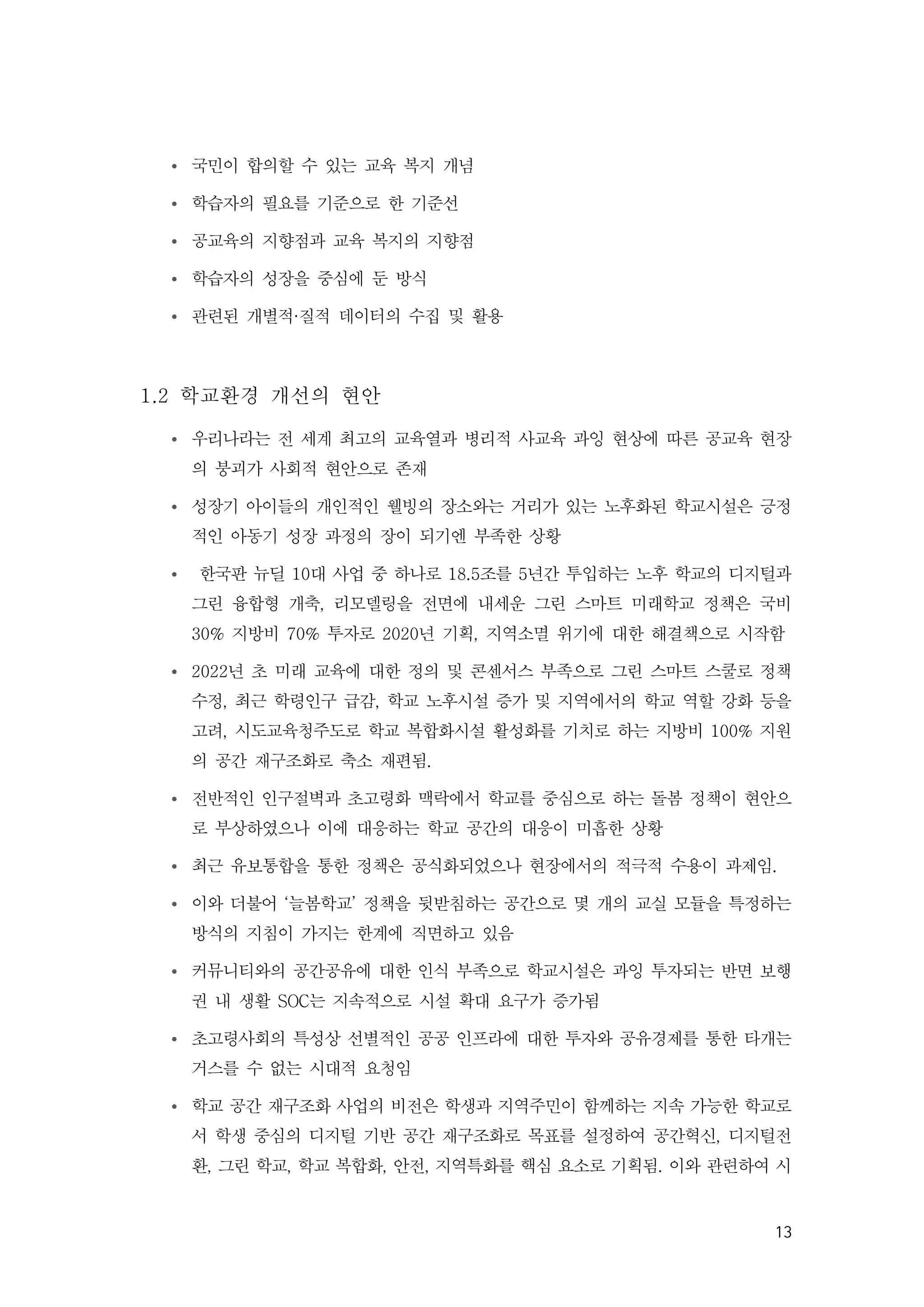 13
Ÿ 국민이 합의할 수 있는 교육 복지 개념
Ÿ 학습자의 필요를 기준으로 한 기준선
Ÿ 공교육의 지향점과 교육 복지의 지향점
Ÿ 학습자의 성장을 중심에 둔 방식
Ÿ 관련된 개별적·질적 데이터의 수집 및 활용
1.2 학교환경 개선의 현안
Ÿ 우리나라는 전 세계 최고의 교육열과 병리적 사교육 과잉 현상에 따른 공교육 현장
의 붕괴가 사회적 현안으로 존재
Ÿ 성장기 아이들의 개인적인 웰빙의 장소와는 거리가 있는 노후화된 학교시설은 긍정
적인 아동기 성장 과정의 장이 되기엔 부족한 상황
Ÿ 한국판 뉴딜 10대 사업 중 하나로 18.5조를 5년간 투입하는 노후 학교의 디지털과
그린 융합형 개축, 리모델링을 전면에 내세운 그린 스마트 미래학교 정책은 국비
30% 지방비 70% 투자로 2020년 기획, 지역소멸 위기에 대한 해결책으로 시작함
Ÿ 2022년 초 미래 교육에 대한 정의 및 콘센서스 부족으로 그린 스마트 스쿨로 정책
수정, 최근 학령인구 급감, 학교 노후시설 증가 및 지역에서의 학교 역할 강화 등을
고려, 시도교육청주도로 학교 복합화시설 활성화를 기치로 하는 지방비 100% 지원
의 공간 재구조화로 축소 재편됨.
Ÿ 전반적인 인구절벽과 초고령화 맥락에서 학교를 중심으로 하는 돌봄 정책이 현안으
로 부상하였으나 이에 대응하는 학교 공간의 대응이 미흡한 상황
Ÿ 최근 유보통합을 통한 정책은 공식화되었으나 현장에서의 적극적 수용이 과제임.
Ÿ 이와 더불어 ‘늘봄학교’ 정책을 뒷받침하는 공간으로 몇 개의 교실 모듈을 특정하는
방식의 지침이 가지는 한계에 직면하고 있음
Ÿ 커뮤니티와의 공간공유에 대한 인식 부족으로 학교시설은 과잉 투자되는 반면 보행
권 내 생활 SOC는 지속적으로 시설 확대 요구가 증가됨
Ÿ 초고령사회의 특성상 선별적인 공공 인프라에 대한 투자와 공유경제를 통한 타개는
거스를 수 없는 시대적 요청임
Ÿ 학교 공간 재구조화 사업의 비전은 학생과 지역주민이 함께하는 지속 가능한 학교로
서 학생 중심의 디지털 기반 공간 재구조화로 목표를 설정하여 공간혁신, 디지털전
환, 그린 학교, 학교 복합화, 안전, 지역특화를 핵심 요소로 기획됨. 이와 관련하여 시
 