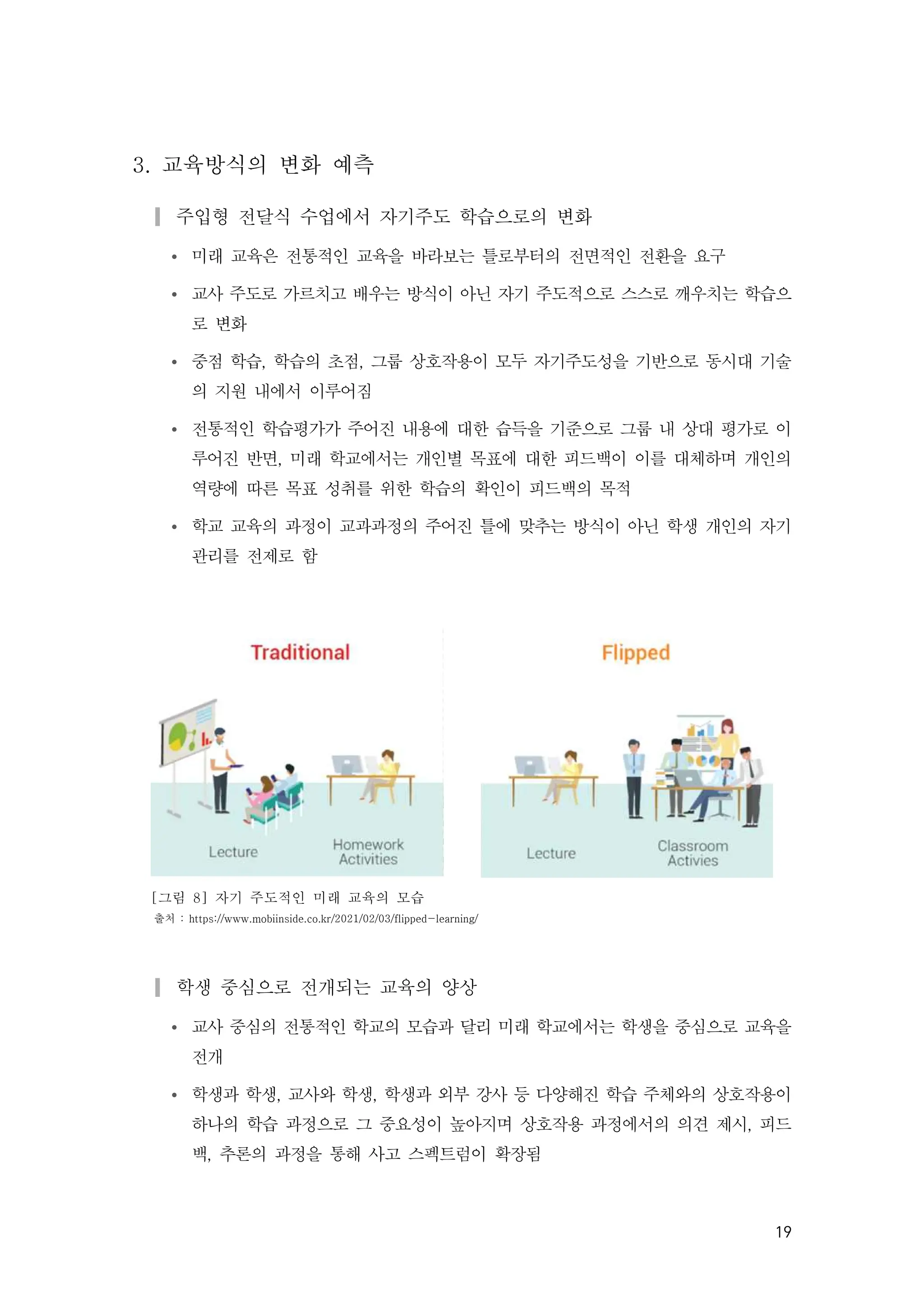 19
3. 교육방식의 변화 예측
▎주입형 전달식 수업에서 자기주도 학습으로의 변화
Ÿ 미래 교육은 전통적인 교육을 바라보는 틀로부터의 전면적인 전환을 요구
Ÿ 교사 주도로 가르치고 배우는 방식이 아닌 자기 주도적으로 스스로 깨우치는 학습으
로 변화
Ÿ 중점 학습, 학습의 초점, 그룹 상호작용이 모두 자기주도성을 기반으로 동시대 기술
의 지원 내에서 이루어짐
Ÿ 전통적인 학습평가가 주어진 내용에 대한 습득을 기준으로 그룹 내 상대 평가로 이
루어진 반면, 미래 학교에서는 개인별 목표에 대한 피드백이 이를 대체하며 개인의
역량에 따른 목표 성취를 위한 학습의 확인이 피드백의 목적
Ÿ 학교 교육의 과정이 교과과정의 주어진 틀에 맞추는 방식이 아닌 학생 개인의 자기
관리를 전제로 함
[그림 8] 자기 주도적인 미래 교육의 모습
출처 : https://www.mobiinside.co.kr/2021/02/03/flipped-learning/
▎학생 중심으로 전개되는 교육의 양상
Ÿ 교사 중심의 전통적인 학교의 모습과 달리 미래 학교에서는 학생을 중심으로 교육을
전개
Ÿ 학생과 학생, 교사와 학생, 학생과 외부 강사 등 다양해진 학습 주체와의 상호작용이
하나의 학습 과정으로 그 중요성이 높아지며 상호작용 과정에서의 의견 제시, 피드
백, 추론의 과정을 통해 사고 스펙트럼이 확장됨
 