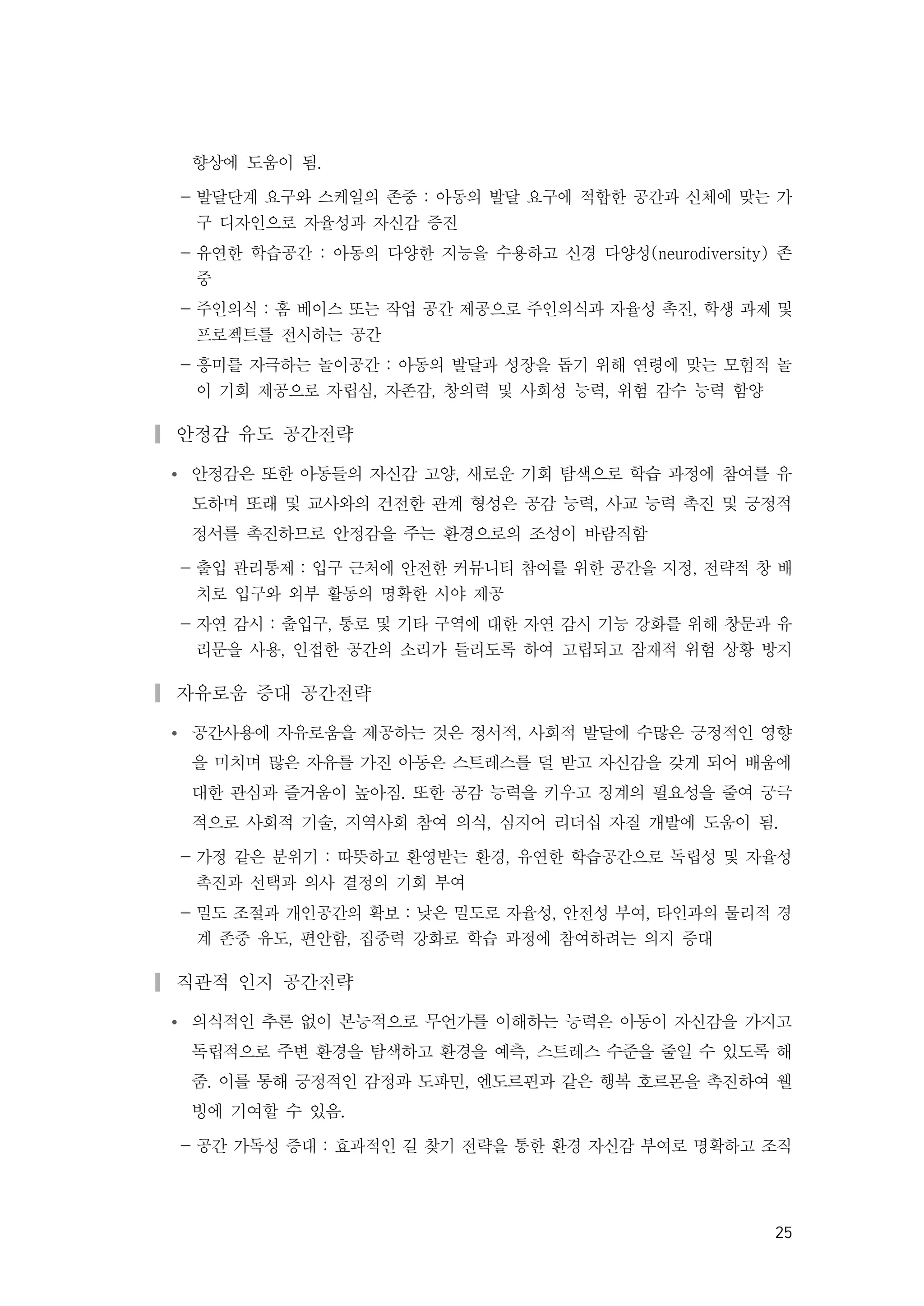 25
향상에 도움이 됨.
- 발달단계 요구와 스케일의 존중 : 아동의 발달 요구에 적합한 공간과 신체에 맞는 가
구 디자인으로 자율성과 자신감 증진
- 유연한 학습공간 : 아동의 다양한 지능을 수용하고 신경 다양성(neurodiversity) 존
중
- 주인의식 : 홈 베이스 또는 작업 공간 제공으로 주인의식과 자율성 촉진, 학생 과제 및
프로젝트를 전시하는 공간
- 흥미를 자극하는 놀이공간 : 아동의 발달과 성장을 돕기 위해 연령에 맞는 모험적 놀
이 기회 제공으로 자립심, 자존감, 창의력 및 사회성 능력, 위험 감수 능력 함양
▎안정감 유도 공간전략
Ÿ 안정감은 또한 아동들의 자신감 고양, 새로운 기회 탐색으로 학습 과정에 참여를 유
도하며 또래 및 교사와의 건전한 관계 형성은 공감 능력, 사교 능력 촉진 및 긍정적
정서를 촉진하므로 안정감을 주는 환경으로의 조성이 바람직함
- 출입 관리통제 : 입구 근처에 안전한 커뮤니티 참여를 위한 공간을 지정, 전략적 창 배
치로 입구와 외부 활동의 명확한 시야 제공
- 자연 감시 : 출입구, 통로 및 기타 구역에 대한 자연 감시 기능 강화를 위해 창문과 유
리문을 사용, 인접한 공간의 소리가 들리도록 하여 고립되고 잠재적 위험 상황 방지
▎자유로움 증대 공간전략
Ÿ 공간사용에 자유로움을 제공하는 것은 정서적, 사회적 발달에 수많은 긍정적인 영향
을 미치며 많은 자유를 가진 아동은 스트레스를 덜 받고 자신감을 갖게 되어 배움에
대한 관심과 즐거움이 높아짐. 또한 공감 능력을 키우고 징계의 필요성을 줄여 궁극
적으로 사회적 기술, 지역사회 참여 의식, 심지어 리더십 자질 개발에 도움이 됨.
- 가정 같은 분위기 : 따뜻하고 환영받는 환경, 유연한 학습공간으로 독립성 및 자율성
촉진과 선택과 의사 결정의 기회 부여
- 밀도 조절과 개인공간의 확보 : 낮은 밀도로 자율성, 안전성 부여, 타인과의 물리적 경
계 존중 유도, 편안함, 집중력 강화로 학습 과정에 참여하려는 의지 증대
▎직관적 인지 공간전략
Ÿ 의식적인 추론 없이 본능적으로 무언가를 이해하는 능력은 아동이 자신감을 가지고
독립적으로 주변 환경을 탐색하고 환경을 예측, 스트레스 수준을 줄일 수 있도록 해
줌. 이를 통해 긍정적인 감정과 도파민, 엔도르핀과 같은 행복 호르몬을 촉진하여 웰
빙에 기여할 수 있음.
- 공간 가독성 증대 : 효과적인 길 찾기 전략을 통한 환경 자신감 부여로 명확하고 조직
 