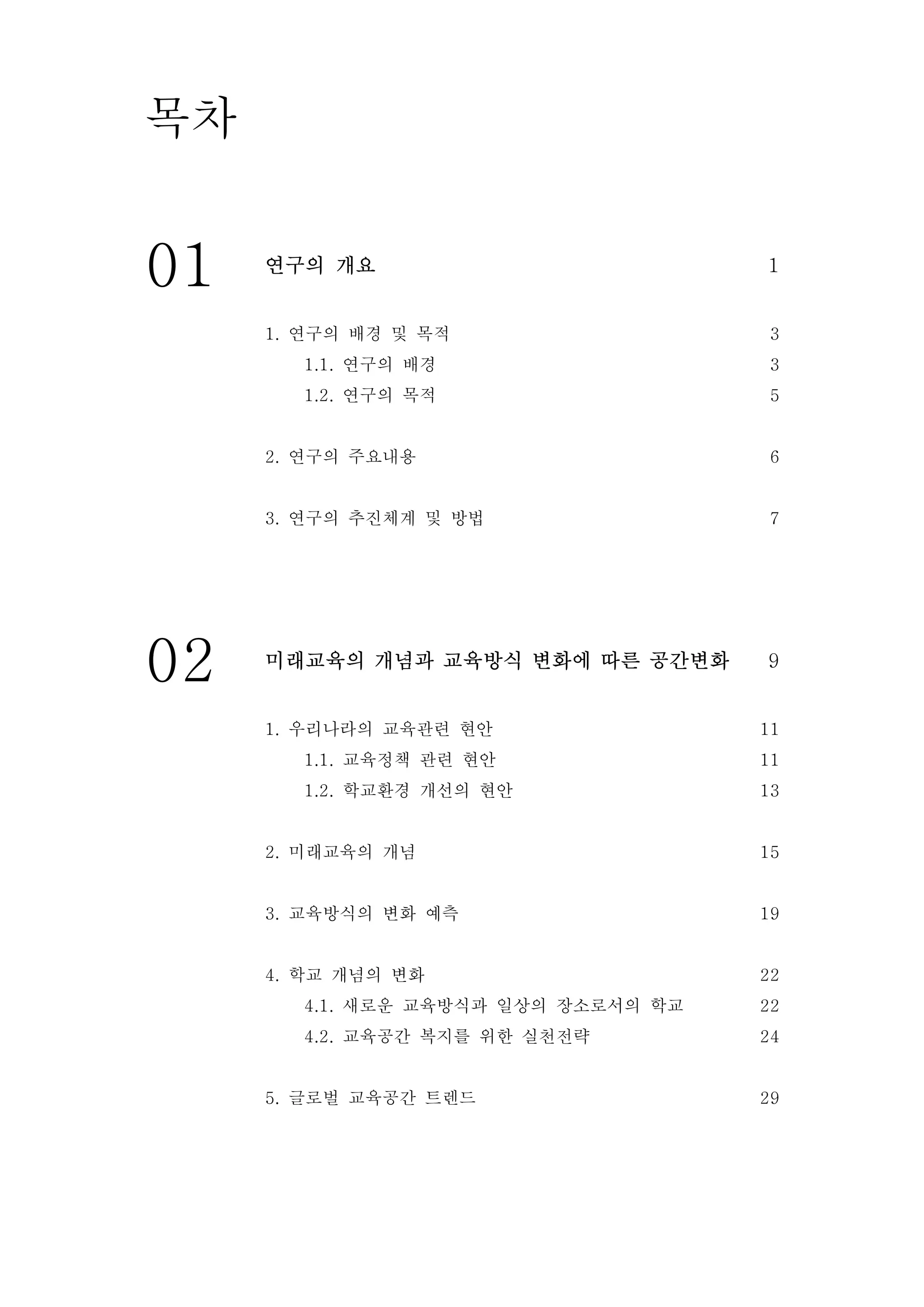 01 연구의 개요 1
1. 연구의 배경 및 목적
1.1. 연구의 배경
1.2. 연구의 목적
2. 연구의 주요내용
3. 연구의 추진체계 및 방법
3
3
5
6
7
02 미래교육의 개념과 교육방식 변화에 따른 공간변화 9
1. 우리나라의 교육관련 현안
1.1. 교육정책 관련 현안
1.2. 학교환경 개선의 현안
2. 미래교육의 개념
3. 교육방식의 변화 예측
4. 학교 개념의 변화
4.1. 새로운 교육방식과 일상의 장소로서의 학교
4.2. 교육공간 복지를 위한 실천전략
5. 글로벌 교육공간 트렌드
11
11
13
15
19
22
22
24
29
목차
 