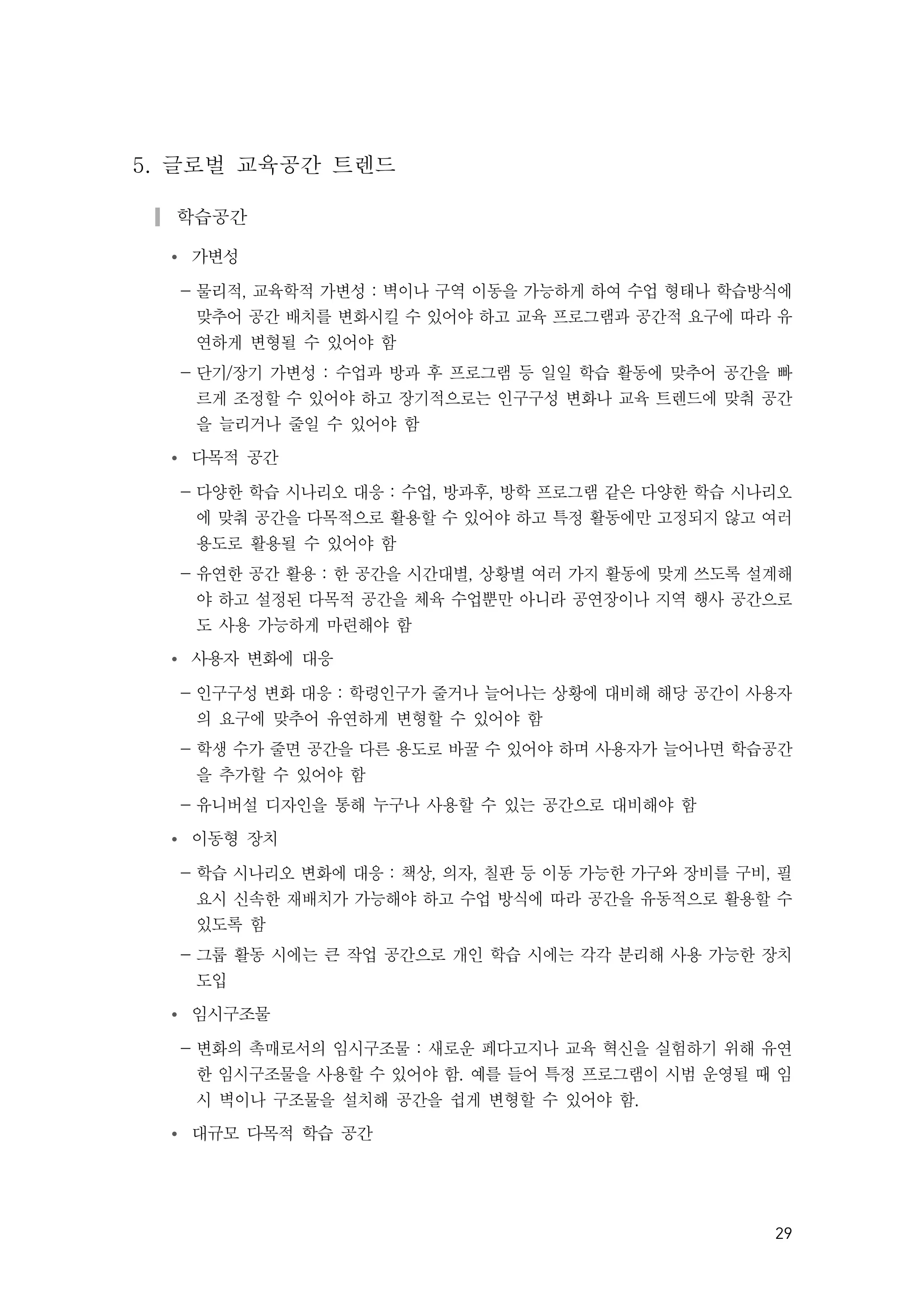 29
5. 글로벌 교육공간 트렌드
▎학습공간
Ÿ 가변성
- 물리적, 교육학적 가변성 : 벽이나 구역 이동을 가능하게 하여 수업 형태나 학습방식에
맞추어 공간 배치를 변화시킬 수 있어야 하고 교육 프로그램과 공간적 요구에 따라 유
연하게 변형될 수 있어야 함
- 단기/장기 가변성 : 수업과 방과 후 프로그램 등 일일 학습 활동에 맞추어 공간을 빠
르게 조정할 수 있어야 하고 장기적으로는 인구구성 변화나 교육 트렌드에 맞춰 공간
을 늘리거나 줄일 수 있어야 함
Ÿ 다목적 공간
- 다양한 학습 시나리오 대응 : 수업, 방과후, 방학 프로그램 같은 다양한 학습 시나리오
에 맞춰 공간을 다목적으로 활용할 수 있어야 하고 특정 활동에만 고정되지 않고 여러
용도로 활용될 수 있어야 함
- 유연한 공간 활용 : 한 공간을 시간대별, 상황별 여러 가지 활동에 맞게 쓰도록 설계해
야 하고 설정된 다목적 공간을 체육 수업뿐만 아니라 공연장이나 지역 행사 공간으로
도 사용 가능하게 마련해야 함
Ÿ 사용자 변화에 대응
- 인구구성 변화 대응 : 학령인구가 줄거나 늘어나는 상황에 대비해 해당 공간이 사용자
의 요구에 맞추어 유연하게 변형할 수 있어야 함
- 학생 수가 줄면 공간을 다른 용도로 바꿀 수 있어야 하며 사용자가 늘어나면 학습공간
을 추가할 수 있어야 함
- 유니버설 디자인을 통해 누구나 사용할 수 있는 공간으로 대비해야 함
Ÿ 이동형 장치
- 학습 시나리오 변화에 대응 : 책상, 의자, 칠판 등 이동 가능한 가구와 장비를 구비, 필
요시 신속한 재배치가 가능해야 하고 수업 방식에 따라 공간을 유동적으로 활용할 수
있도록 함
- 그룹 활동 시에는 큰 작업 공간으로 개인 학습 시에는 각각 분리해 사용 가능한 장치
도입
Ÿ 임시구조물
- 변화의 촉매로서의 임시구조물 : 새로운 페다고지나 교육 혁신을 실험하기 위해 유연
한 임시구조물을 사용할 수 있어야 함. 예를 들어 특정 프로그램이 시범 운영될 때 임
시 벽이나 구조물을 설치해 공간을 쉽게 변형할 수 있어야 함.
Ÿ 대규모 다목적 학습 공간
 