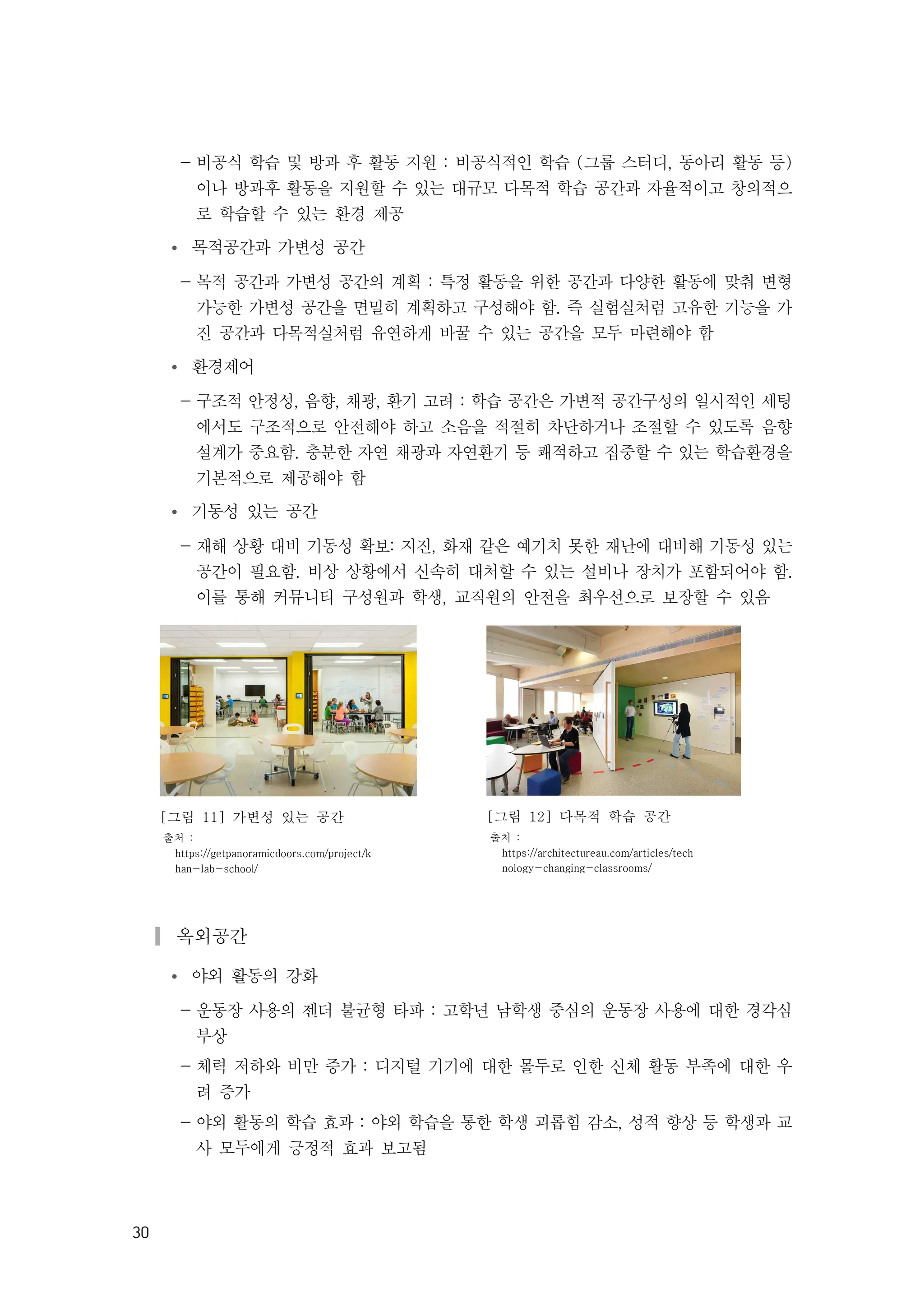 30
- 비공식 학습 및 방과 후 활동 지원 : 비공식적인 학습 (그룹 스터디, 동아리 활동 등)
이나 방과후 활동을 지원할 수 있는 대규모 다목적 학습 공간과 자율적이고 창의적으
로 학습할 수 있는 환경 제공
Ÿ 목적공간과 가변성 공간
- 목적 공간과 가변성 공간의 계획 : 특정 활동을 위한 공간과 다양한 활동에 맞춰 변형
가능한 가변성 공간을 면밀히 계획하고 구성해야 함. 즉 실험실처럼 고유한 기능을 가
진 공간과 다목적실처럼 유연하게 바꿀 수 있는 공간을 모두 마련해야 함
Ÿ 환경제어
- 구조적 안정성, 음향, 채광, 환기 고려 : 학습 공간은 가변적 공간구성의 일시적인 세팅
에서도 구조적으로 안전해야 하고 소음을 적절히 차단하거나 조절할 수 있도록 음향
설계가 중요함. 충분한 자연 채광과 자연환기 등 쾌적하고 집중할 수 있는 학습환경을
기본적으로 제공해야 함
Ÿ 기동성 있는 공간
- 재해 상황 대비 기동성 확보: 지진, 화재 같은 예기치 못한 재난에 대비해 기동성 있는
공간이 필요함. 비상 상황에서 신속히 대처할 수 있는 설비나 장치가 포함되어야 함.
이를 통해 커뮤니티 구성원과 학생, 교직원의 안전을 최우선으로 보장할 수 있음
[그림 11] 가변성 있는 공간
출처 :
https://getpanoramicdoors.com/project/k
han-lab-school/
[그림 12] 다목적 학습 공간
출처 :
https://architectureau.com/articles/tech
nology-changing-classrooms/
▎옥외공간
Ÿ 야외 활동의 강화
- 운동장 사용의 젠더 불균형 타파 : 고학년 남학생 중심의 운동장 사용에 대한 경각심
부상
- 체력 저하와 비만 증가 : 디지털 기기에 대한 몰두로 인한 신체 활동 부족에 대한 우
려 증가
- 야외 활동의 학습 효과 : 야외 학습을 통한 학생 괴롭힘 감소, 성적 향상 등 학생과 교
사 모두에게 긍정적 효과 보고됨
 