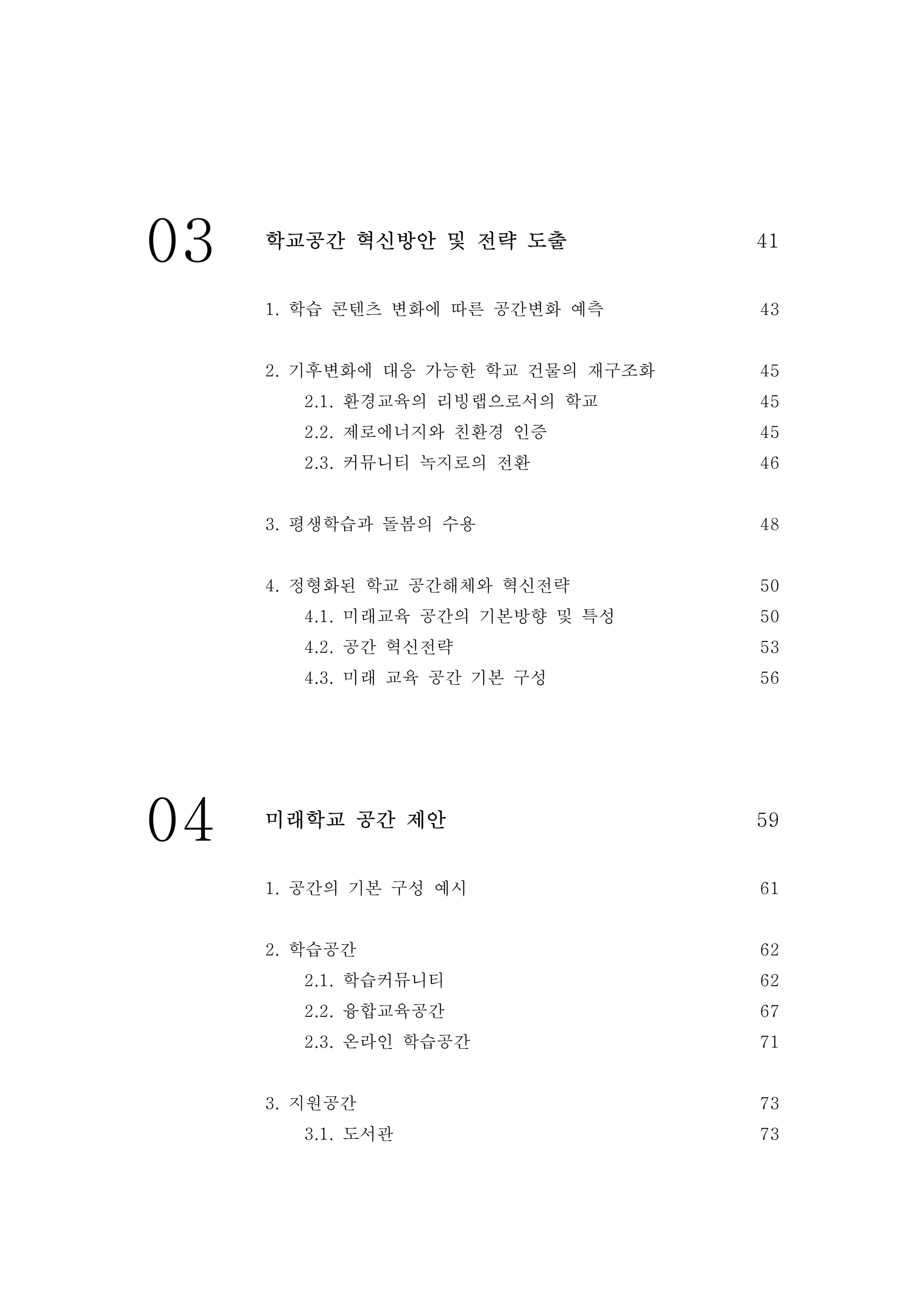 03 학교공간 혁신방안 및 전략 도출 41
1. 학습 콘텐츠 변화에 따른 공간변화 예측
2. 기후변화에 대응 가능한 학교 건물의 재구조화
2.1. 환경교육의 리빙랩으로서의 학교
2.2. 제로에너지와 친환경 인증
2.3. 커뮤니티 녹지로의 전환
3. 평생학습과 돌봄의 수용
4. 정형화된 학교 공간해체와 혁신전략
4.1. 미래교육 공간의 기본방향 및 특성
4.2. 공간 혁신전략
4.3. 미래 교육 공간 기본 구성
43
45
45
45
46
48
50
50
53
56
04 미래학교 공간 제안 59
1. 공간의 기본 구성 예시
2. 학습공간
2.1. 학습커뮤니티
2.2. 융합교육공간
2.3. 온라인 학습공간
3. 지원공간
3.1. 도서관
61
62
62
67
71
73
73
 