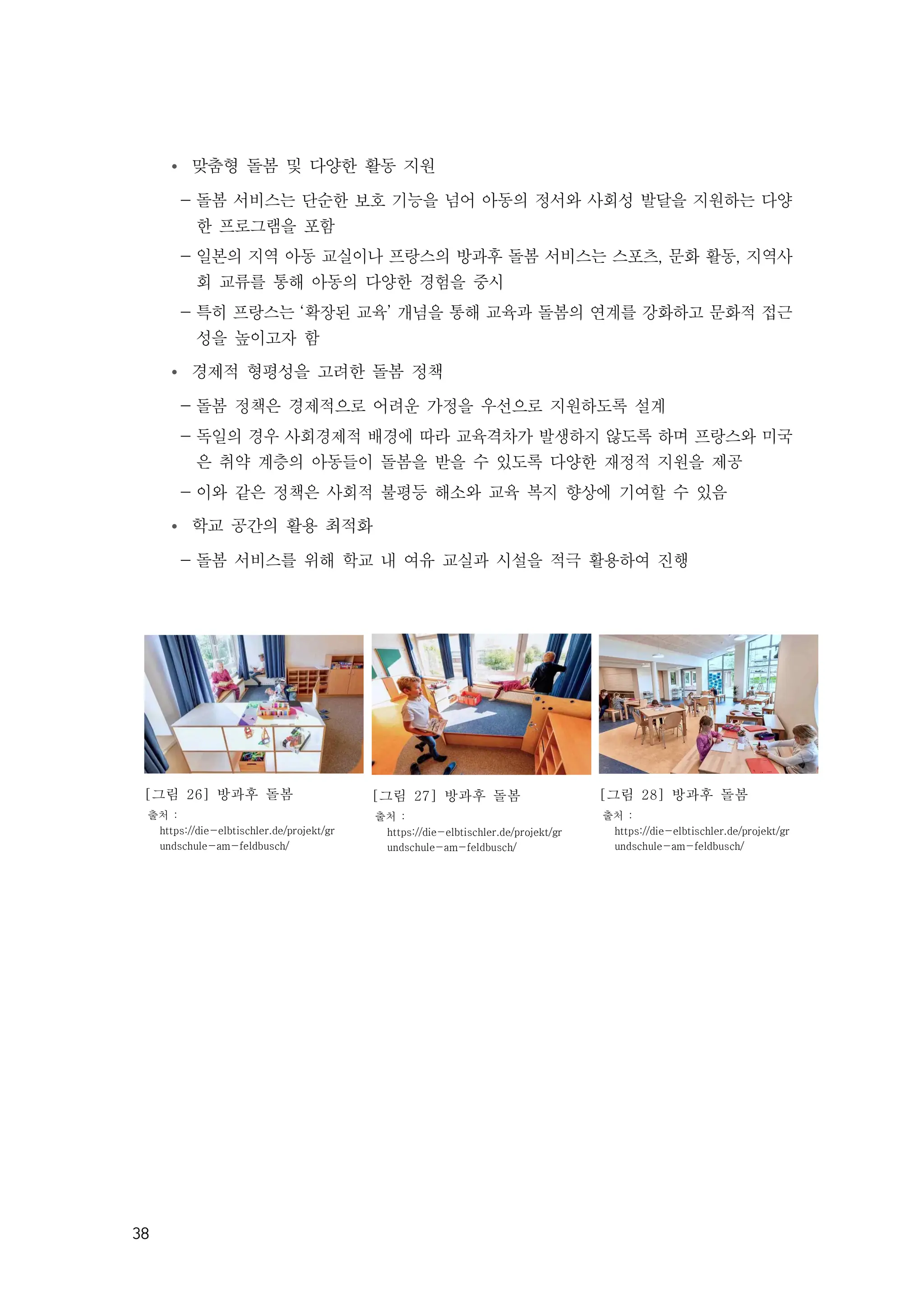 38
Ÿ 맞춤형 돌봄 및 다양한 활동 지원
- 돌봄 서비스는 단순한 보호 기능을 넘어 아동의 정서와 사회성 발달을 지원하는 다양
한 프로그램을 포함
- 일본의 지역 아동 교실이나 프랑스의 방과후 돌봄 서비스는 스포츠, 문화 활동, 지역사
회 교류를 통해 아동의 다양한 경험을 중시
- 특히 프랑스는 ‘확장된 교육’ 개념을 통해 교육과 돌봄의 연계를 강화하고 문화적 접근
성을 높이고자 함​
Ÿ 경제적 형평성을 고려한 돌봄 정책
- 돌봄 정책은 경제적으로 어려운 가정을 우선으로 지원하도록 설계
- 독일의 경우 사회경제적 배경에 따라 교육격차가 발생하지 않도록 하며 프랑스와 미국
은 취약 계층의 아동들이 돌봄을 받을 수 있도록 다양한 재정적 지원을 제공
- 이와 같은 정책은 사회적 불평등 해소와 교육 복지 향상에 기여할 수 있음
Ÿ 학교 공간의 활용 최적화
- 돌봄 서비스를 위해 학교 내 여유 교실과 시설을 적극 활용하여 진행
[그림 26] 방과후 돌봄
출처 :
https://die-elbtischler.de/projekt/gr
undschule-am-feldbusch/
[그림 27] 방과후 돌봄
출처 :
https://die-elbtischler.de/projekt/gr
undschule-am-feldbusch/
[그림 28] 방과후 돌봄
출처 :
https://die-elbtischler.de/projekt/gr
undschule-am-feldbusch/
 
