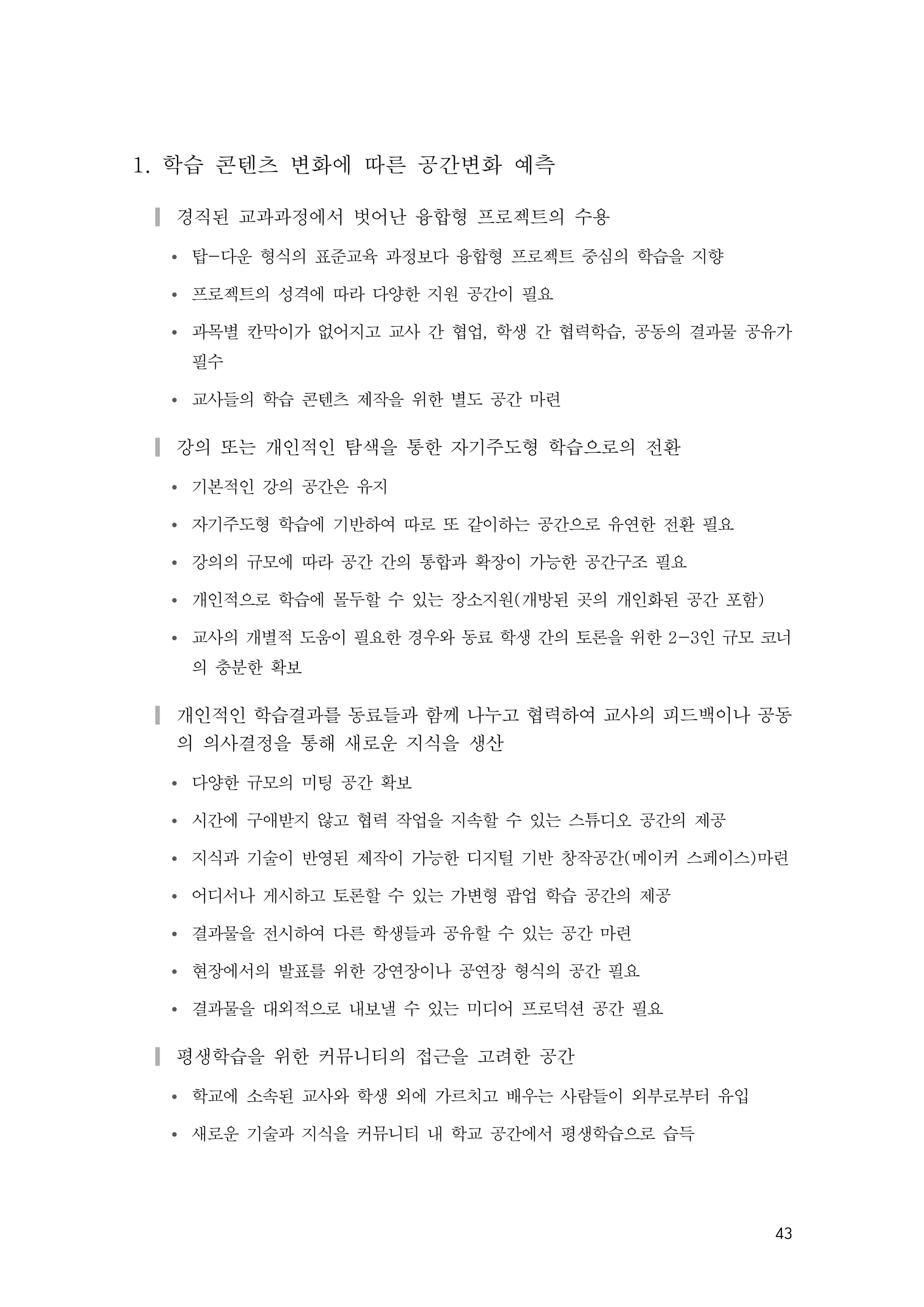 43
1. 학습 콘텐츠 변화에 따른 공간변화 예측
▎경직된 교과과정에서 벗어난 융합형 프로젝트의 수용
Ÿ 탑-다운 형식의 표준교육 과정보다 융합형 프로젝트 중심의 학습을 지향
Ÿ 프로젝트의 성격에 따라 다양한 지원 공간이 필요
Ÿ 과목별 칸막이가 없어지고 교사 간 협업, 학생 간 협력학습, 공동의 결과물 공유가
필수
Ÿ 교사들의 학습 콘텐츠 제작을 위한 별도 공간 마련
▎강의 또는 개인적인 탐색을 통한 자기주도형 학습으로의 전환
Ÿ 기본적인 강의 공간은 유지
Ÿ 자기주도형 학습에 기반하여 따로 또 같이하는 공간으로 유연한 전환 필요
Ÿ 강의의 규모에 따라 공간 간의 통합과 확장이 가능한 공간구조 필요
Ÿ 개인적으로 학습에 몰두할 수 있는 장소지원(개방된 곳의 개인화된 공간 포함)
Ÿ 교사의 개별적 도움이 필요한 경우와 동료 학생 간의 토론을 위한 2-3인 규모 코너
의 충분한 확보
▎개인적인 학습결과를 동료들과 함께 나누고 협력하여 교사의 피드백이나 공동
의 의사결정을 통해 새로운 지식을 생산
Ÿ 다양한 규모의 미팅 공간 확보
Ÿ 시간에 구애받지 않고 협력 작업을 지속할 수 있는 스튜디오 공간의 제공
Ÿ 지식과 기술이 반영된 제작이 가능한 디지털 기반 창작공간(메이커 스페이스)마련
Ÿ 어디서나 게시하고 토론할 수 있는 가변형 팝업 학습 공간의 제공
Ÿ 결과물을 전시하여 다른 학생들과 공유할 수 있는 공간 마련
Ÿ 현장에서의 발표를 위한 강연장이나 공연장 형식의 공간 필요
Ÿ 결과물을 대외적으로 내보낼 수 있는 미디어 프로덕션 공간 필요
▎평생학습을 위한 커뮤니티의 접근을 고려한 공간
Ÿ 학교에 소속된 교사와 학생 외에 가르치고 배우는 사람들이 외부로부터 유입
Ÿ 새로운 기술과 지식을 커뮤니티 내 학교 공간에서 평생학습으로 습득
 