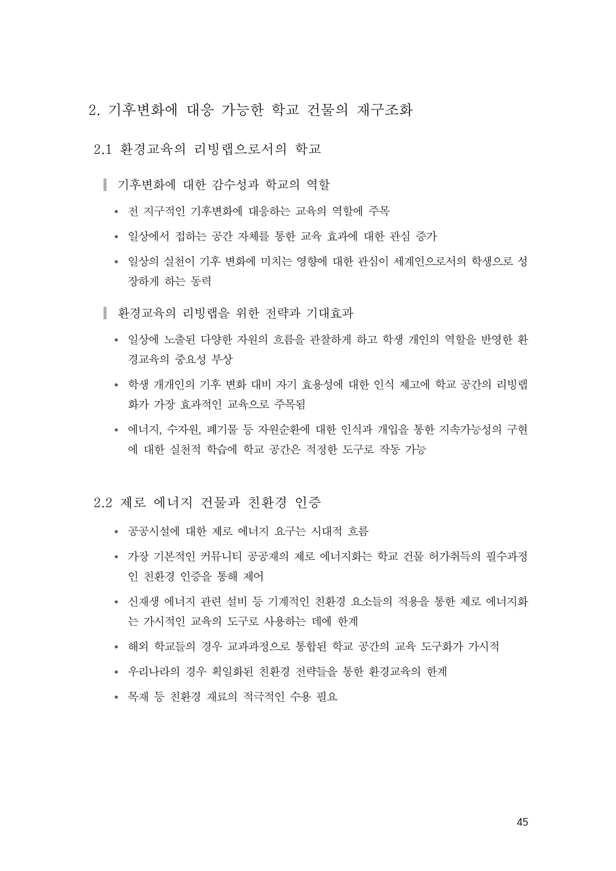 45
2. 기후변화에 대응 가능한 학교 건물의 재구조화
2.1 환경교육의 리빙랩으로서의 학교
▎기후변화에 대한 감수성과 학교의 역할
Ÿ 전 지구적인 기후변화에 대응하는 교육의 역할에 주목
Ÿ 일상에서 접하는 공간 자체를 통한 교육 효과에 대한 관심 증가
Ÿ 일상의 실천이 기후 변화에 미치는 영향에 대한 관심이 세계인으로서의 학생으로 성
장하게 하는 동력
▎환경교육의 리빙랩을 위한 전략과 기대효과
Ÿ 일상에 노출된 다양한 자원의 흐름을 관찰하게 하고 학생 개인의 역할을 반영한 환
경교육의 중요성 부상
Ÿ 학생 개개인의 기후 변화 대비 자기 효용성에 대한 인식 제고에 학교 공간의 리빙랩
화가 가장 효과적인 교육으로 주목됨
Ÿ 에너지, 수자원, 폐기물 등 자원순환에 대한 인식과 개입을 통한 지속가능성의 구현
에 대한 실천적 학습에 학교 공간은 적정한 도구로 작동 가능
2.2 제로 에너지 건물과 친환경 인증
Ÿ 공공시설에 대한 제로 에너지 요구는 시대적 흐름
Ÿ 가장 기본적인 커뮤니티 공공재의 제로 에너지화는 학교 건물 허가취득의 필수과정
인 친환경 인증을 통해 제어
Ÿ 신재생 에너지 관련 설비 등 기계적인 친환경 요소들의 적용을 통한 제로 에너지화
는 가시적인 교육의 도구로 사용하는 데에 한계
Ÿ 해외 학교들의 경우 교과과정으로 통합된 학교 공간의 교육 도구화가 가시적
Ÿ 우리나라의 경우 획일화된 친환경 전략들을 통한 환경교육의 한계
Ÿ 목재 등 친환경 재료의 적극적인 수용 필요
 