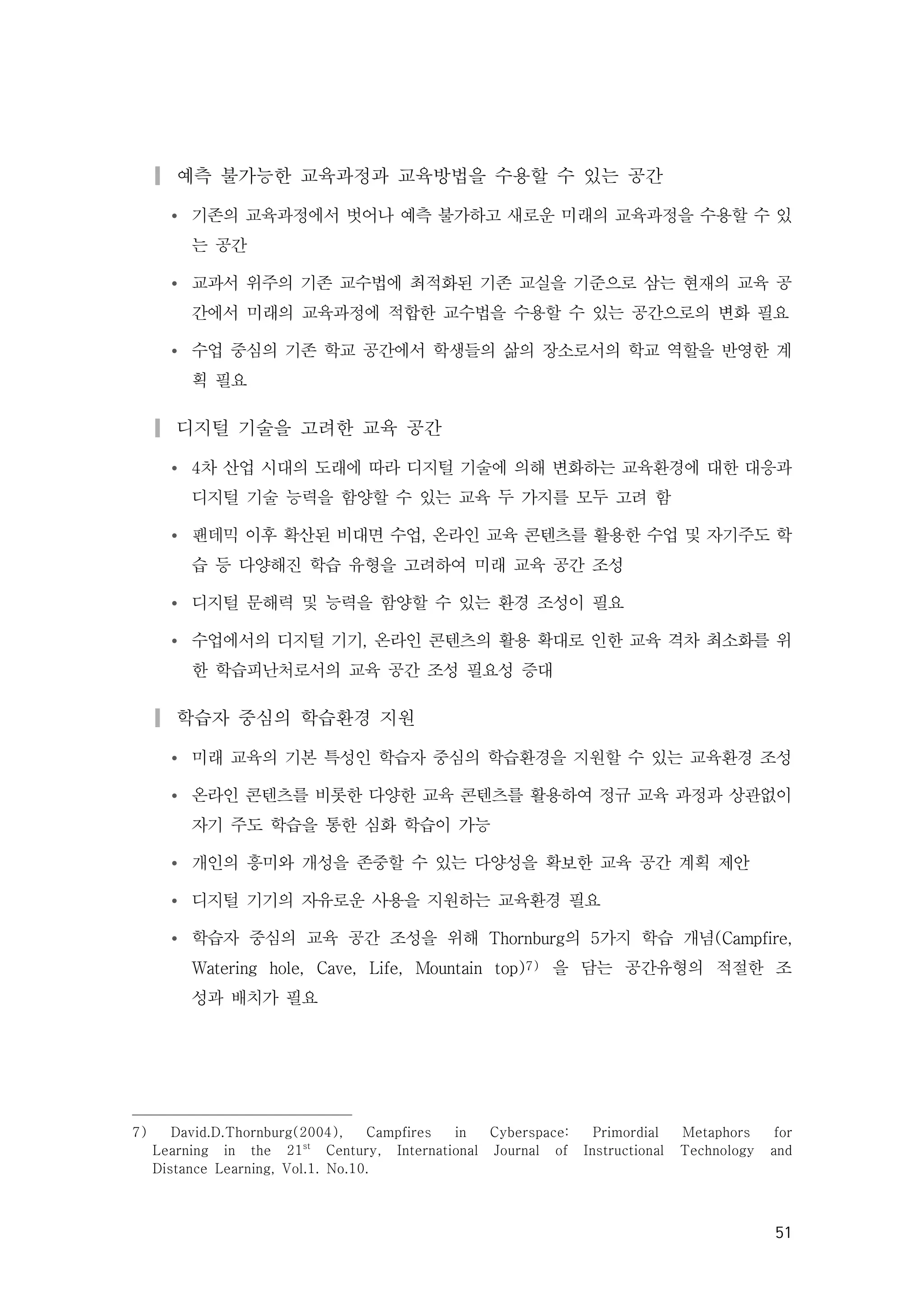 51
▎예측 불가능한 교육과정과 교육방법을 수용할 수 있는 공간
Ÿ 기존의 교육과정에서 벗어나 예측 불가하고 새로운 미래의 교육과정을 수용할 수 있
는 공간
Ÿ 교과서 위주의 기존 교수법에 최적화된 기존 교실을 기준으로 삼는 현재의 교육 공
간에서 미래의 교육과정에 적합한 교수법을 수용할 수 있는 공간으로의 변화 필요
Ÿ 수업 중심의 기존 학교 공간에서 학생들의 삶의 장소로서의 학교 역할을 반영한 계
획 필요
▎디지털 기술을 고려한 교육 공간
Ÿ 4차 산업 시대의 도래에 따라 디지털 기술에 의해 변화하는 교육환경에 대한 대응과
디지털 기술 능력을 함양할 수 있는 교육 두 가지를 모두 고려 함
Ÿ 팬데믹 이후 확산된 비대면 수업, 온라인 교육 콘텐츠를 활용한 수업 및 자기주도 학
습 등 다양해진 학습 유형을 고려하여 미래 교육 공간 조성
Ÿ 디지털 문해력 및 능력을 함양할 수 있는 환경 조성이 필요
Ÿ 수업에서의 디지털 기기, 온라인 콘텐츠의 활용 확대로 인한 교육 격차 최소화를 위
한 학습피난처로서의 교육 공간 조성 필요성 증대
▎학습자 중심의 학습환경 지원
Ÿ 미래 교육의 기본 특성인 학습자 중심의 학습환경을 지원할 수 있는 교육환경 조성
Ÿ 온라인 콘텐츠를 비롯한 다양한 교육 콘텐츠를 활용하여 정규 교육 과정과 상관없이
자기 주도 학습을 통한 심화 학습이 가능
Ÿ 개인의 흥미와 개성을 존중할 수 있는 다양성을 확보한 교육 공간 계획 제안
Ÿ 디지털 기기의 자유로운 사용을 지원하는 교육환경 필요
Ÿ 학습자 중심의 교육 공간 조성을 위해 Thornburg의 5가지 학습 개념(Campfire,
Watering hole, Cave, Life, Mountain top)7) 을 담는 공간유형의 적절한 조
성과 배치가 필요
7) David.D.Thornburg(2004), Campfires in Cyberspace: Primordial Metaphors for
Learning in the 21st
Century, International Journal of Instructional Technology and
Distance Learning, Vol.1. No.10.
 