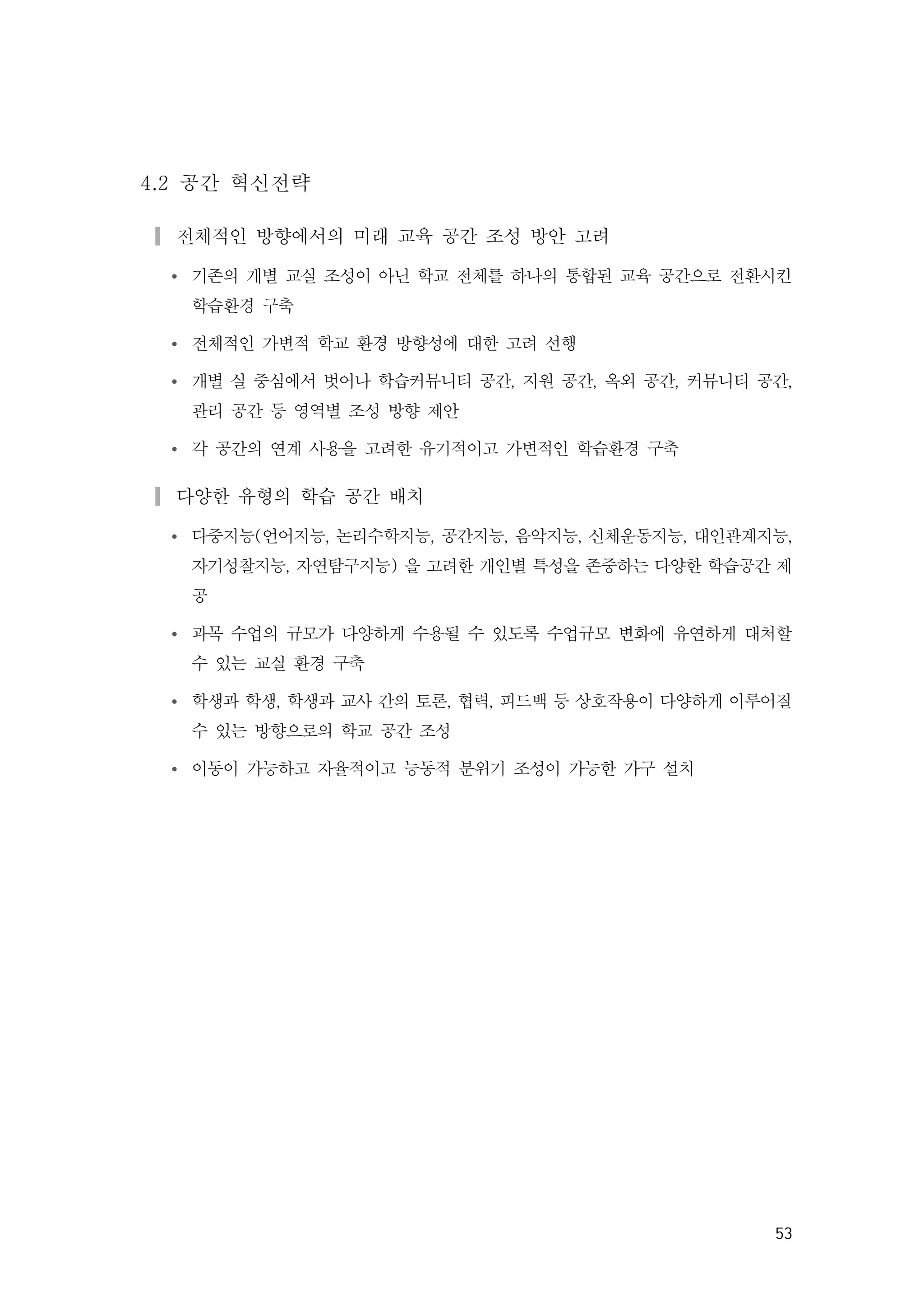 53
4.2 공간 혁신전략
▎전체적인 방향에서의 미래 교육 공간 조성 방안 고려
Ÿ 기존의 개별 교실 조성이 아닌 학교 전체를 하나의 통합된 교육 공간으로 전환시킨
학습환경 구축
Ÿ 전체적인 가변적 학교 환경 방향성에 대한 고려 선행
Ÿ 개별 실 중심에서 벗어나 학습커뮤니티 공간, 지원 공간, 옥외 공간, 커뮤니티 공간,
관리 공간 등 영역별 조성 방향 제안
Ÿ 각 공간의 연계 사용을 고려한 유기적이고 가변적인 학습환경 구축
▎다양한 유형의 학습 공간 배치
Ÿ 다중지능(언어지능, 논리수학지능, 공간지능, 음악지능, 신체운동지능, 대인관계지능,
자기성찰지능, 자연탐구지능) 을 고려한 개인별 특성을 존중하는 다양한 학습공간 제
공
Ÿ 과목 수업의 규모가 다양하게 수용될 수 있도록 수업규모 변화에 유연하게 대처할
수 있는 교실 환경 구축
Ÿ 학생과 학생, 학생과 교사 간의 토론, 협력, 피드백 등 상호작용이 다양하게 이루어질
수 있는 방향으로의 학교 공간 조성
Ÿ 이동이 가능하고 자율적이고 능동적 분위기 조성이 가능한 가구 설치
 