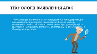ТЕХНОЛОГІЇ ВИЯВЛЕННЯ АТАК
 По суті, процес виявлення атак є процесом оцінки підозрілих дій,
які відбуваються в корпоративній мережі. Інакше кажучи,
виявлення атак (intrusion detection) — це процес ідентифікації та
реагування на підозрілу діяльність, спрямовану на обчислювальні
або мережеві ресурси
 