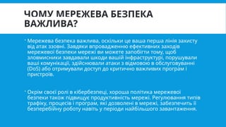 ЧОМУ МЕРЕЖЕВА БЕЗПЕКА
ВАЖЛИВА?
 Мережева безпека важлива, оскільки це ваша перша лінія захисту
від атак ззовні. Завдяки впровадженню ефективних заходів
мережевої безпеки мережі ви можете запобігти тому, щоб
зловмисники завдавали шкоди вашій інфраструктурі, порушували
ваші комунікації, здійснювали атаки з відмовою в обслуговуванні
(DoS) або отримували доступ до критично важливих програм і
пристроїв.
 Окрім своєї ролі в кібербезпеці, хороша політика мережевої
безпеки також підвищує продуктивність мережі. Регулювання типів
трафіку, процесів і програм, які дозволені в мережі, забезпечить її
безперебійну роботу навіть у періоди найбільшого завантаження.
 