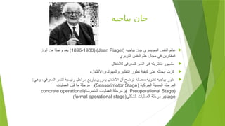 ‫بياجيه‬ ‫جان‬

( ‫بياجيه‬ ‫جان‬ ‫السويسري‬ ‫النفس‬ ‫عالم‬
Jean Piaget
( )
1896-1980
‫أبرز‬ ‫من‬ ‫ًا‬
‫د‬‫ح‬+‫ا‬‫و‬ ‫يعد‬ )
‫التربوي‬ ‫النفس‬ ‫علم‬ ‫مجال‬ ‫في‬ ‫المفكرين‬

‫لألطفال‬ ‫لمعرفي‬+‫ا‬ ‫النمو‬ ‫في‬ ‫بنظريته‬ ‫مشهور‬

،‫األطفال‬ ‫لدى‬ ‫والفهم‬ ‫التفكير‬ ‫تطور‬ ‫كيفية‬ ‫على‬ ‫أبحاثه‬ ‫كزت‬

:‫وهي‬ ،‫المعرفي‬ ‫للنمو‬ ‫رئيسية‬ ‫مراحل‬ ‫بأربع‬ ‫يمرون‬ ‫األطفال‬ ‫أن‬ ‫توضح‬ ‫مفصلة‬ ‫نظرية‬ ‫بياجيه‬ ‫طور‬
( ‫الحركية‬ ‫الحسية‬ ‫المرحلة‬
Sensorimotor Stage
‫العمليات‬ ‫قبل‬ ‫ما‬ ‫مرحلة‬ ‫)و‬
(
Preoperational Stage
(‫الملموسة‬ ‫العمليات‬ ‫مرحلة‬ ‫)و‬
concrete operational
stage
(‫لشكلي‬+‫ا‬ ‫العمليات‬ ‫مرحلة‬ ‫و‬
formal operational stage
)
 