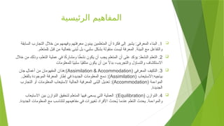 ‫الرئيسية‬ ‫المفاهيم‬

1
‫السابقة‬ ‫التجارب‬ ‫خالل‬ ‫من‬ ‫وفهمهم‬ ‫معرفتهم‬ ‫يبنون‬ ‫المتعلمين‬ ‫أن‬ ‫فكرة‬ ‫إلى‬ ‫يشير‬ :‫المعرفي‬ ‫البناء‬ .
.‫لمتعلم‬+‫ا‬ ‫قبل‬ ‫من‬ ‫بفعالية‬ ‫بنى‬ُ
‫ت‬ ‫بل‬ ،‫سلبي‬ ‫بشكل‬ ‫منقولة‬ ‫ليست‬ ‫المعرفة‬ .‫البيئة‬ ‫مع‬ ‫والتفاعل‬

2
‫خالل‬ ‫من‬ ‫وذلك‬ ،‫تعلم‬+‫ل‬‫ا‬ ‫عملية‬ ‫في‬ ‫ا‬ً
‫ك‬‫ومشار‬ ‫ا‬ ً
‫نشط‬ ‫يكون‬ ‫أن‬ ‫يجب‬ ‫المتعلم‬ ‫أن‬ ‫على‬ ‫يؤكد‬ :‫النشط‬ ‫التعلم‬ .
‫للمعلومات‬ ‫ا‬ً
‫ي‬‫سلب‬ ‫ا‬ً
‫ي‬‫متلق‬ ‫يكون‬ ‫أن‬ ‫من‬ ً
‫ال‬‫بد‬ ،‫والتجريب‬ ‫والتساؤل‬ ‫االستكشاف‬

3
( ‫المعرفي‬ ‫التكيف‬ .
Assimilation & Accommodation
‫جان‬ +‫ل‬‫أعما‬ ‫من‬ ‫المفهومان‬ ‫هذان‬:)
( ‫االستيعاب‬:‫بياجيه‬
Assimilation
.‫بالفعل‬ ‫الموجودة‬ ‫المعرفة‬ ‫إطار‬ ‫في‬ ‫الجديدة‬ ‫المعلومات‬ ‫دمج‬ :)
( ‫المواءمة‬
Accommodation
‫التجارب‬ ‫أو‬ ‫المعلومات‬ ‫الستيعاب‬ ‫الحالية‬ ‫المعرفية‬ ‫نى‬ُ
‫ب‬‫ال‬ ‫تعديل‬ :)
.‫الجديدة‬

4
( ‫التوازن‬ .
Equilibration
‫االستيعاب‬ ‫بين‬ ‫التوازن‬ ‫لتحقيق‬ ‫المتعلم‬ ‫فيها‬ ‫يسعى‬ ‫التي‬ ‫العملية‬ :)
.‫الجديدة‬ ‫المعلومات‬ ‫مع‬ ‫لتتناسب‬ ‫مفاهيمهم‬ ‫في‬ ‫تغييرات‬ ‫األفراد‬ ‫حدث‬ُ
‫ي‬ ‫عندما‬ ‫التعلم‬ ‫يحدث‬ .‫والمواءمة‬
 