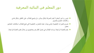 ‫المعرفية‬ ‫البنائية‬ ‫في‬ ‫المعلم‬ ‫دور‬

‫نقدي‬ ‫بشكل‬ ‫التفكير‬ ‫على‬ ‫الطالب‬ ‫يشجع‬ ‫بل‬ ،‫مباشر‬ ‫بشكل‬ ‫المعرفة‬ ‫يقدم‬ ‫ال‬ ‫المعلم‬ :‫وداعم‬ ‫يسر‬ُ
‫م‬
.‫بأنفسهم‬ +‫ل‬‫الحلو‬ ‫واكتشاف‬

‫المفاهيم‬ ‫استكشاف‬ ‫للطالب‬ ‫تتيح‬ ‫التي‬ ‫التعليمية‬ ‫بالتجارب‬ ‫غنية‬ ‫بيئات‬ ‫نشئ‬ُ
‫ي‬ :‫التعليمية‬ ‫للخبرات‬ ‫صمم‬ُ
‫م‬
.‫بعمق‬

.‫لراجعة‬+‫ا‬ ‫التغذية‬ ‫تقديم‬ ‫خالل‬ ‫من‬ ‫ومفاهيمهم‬ ‫أفكارهم‬ ‫تعديل‬ ‫في‬ ‫طالب‬+‫ل‬‫ا‬ ‫يساعد‬ :‫الراجعة‬ ‫للتغذية‬ ‫مقدم‬
 