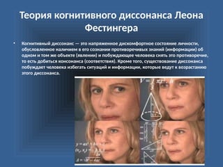 Теория когнитивного диссонанса Леона
Фестингера
• Когнитивный диссонанс — это напряженное дискомфортное состояние личности,
обусловленное наличием в его сознании противоречивых знаний (информации) об
одном и том же объекте (явлении) и побуждающее человека снять это противоречие,
то есть добиться консонанса (соответствия). Кроме того, существование диссонанса
побуждает человека избегать ситуаций и информации, которые ведут к возрастанию
этого диссонанса.
 