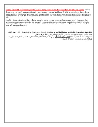 Some aircraft overhaul quality lapses may remain undetected for months or years before
discovery, or until an operational consequence occurs. Without doubt, some aircraft overhaul
irregularities are never detected, and continue to fly with the aircraft until the end of its service
life.
Quality lapses in aircraft overhaul usually involve one or more human errors, However, the
poor management culture in the aircraft overhaul industry tends not to publicly report simple
aircraft overhaul errors.
‫قد‬
‫تظل‬
‫بعض‬
‫أخطاء‬
‫عمرة‬
‫الطائرات‬
‫غير‬
‫مكتشفة‬
‫لعدة‬
‫أشهر‬
‫أو‬
‫سنوات‬
‫قبل‬
،‫اكتشافها‬
‫أو‬
‫حتى‬
‫تحدث‬
‫عواقب‬
‫تشغيلية‬
.
‫ال‬
‫شك‬
‫أن‬
‫بعض‬
‫أخطاء‬
‫عمرة‬
‫الطائرات‬
‫ال‬
‫يتم‬
‫اكتشافها‬
،‫ًا‬‫د‬‫أب‬
‫وتستمر‬
‫في‬
‫الطيران‬
‫مع‬
‫الطائرة‬
‫حتى‬
‫نهاية‬
‫عمرها‬
‫التشغيلي‬
.
‫تتضمن‬
‫أخطاء‬
‫عمرة‬
‫الطائرات‬
ً‫ة‬‫عاد‬
‫خطأ‬
‫ا‬ً‫ي‬‫بشر‬
‫ًا‬‫د‬‫واح‬
‫أو‬
‫أكثر‬
،
‫ومع‬
‫ذلك‬
‫فإن‬
‫ال‬
‫ثقافة‬
‫عم‬ ‫مجال‬ ‫فى‬ ‫الخاطئة‬ ‫االدارية‬
‫رة‬
‫الطائرات‬
‫تميل‬
‫إلى‬
‫ع‬
‫دم‬
‫اإلبالغ‬
‫العلني‬
‫عن‬
‫أخطاء‬
‫عمرة‬
‫الطائرات‬
‫البسيطة‬
.
 