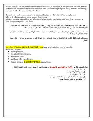 In some cases if a aircraft overhaul error has been discovered or reported in a timely manner, it will be possible
to examine not only the observable outcome of the error (such as failing to tighten a nut), but also the thinking
processes that led the technician to make the error.
Human factors analysis not only gives us a powerful insight into the origins of the error, but also
helps us develop ways to prevent or capture future errors.
Applying human error models to aircraft overhaul discrepancies reveals that underlying these events are a
limited range of cognitive error forms.
‫في‬
‫بعض‬
،‫الحاالت‬
‫إذا‬
‫تم‬
‫اكتشاف‬
‫خطأ‬
‫في‬
‫عمرة‬
‫الطائرة‬
‫أو‬
‫اإلبالغ‬
‫عنه‬
‫في‬
‫الوقت‬
،‫المناسب‬
‫فسيكون‬
‫من‬
‫الممكن‬
‫فحص‬
‫ليس‬
‫فقط‬
‫النتيجة‬
‫الملحوظة‬
‫للخطأ‬
(
‫مثل‬
‫الفشل‬
‫في‬
‫ربط‬
‫صامولة‬
)
،
‫ولكن‬
‫ًا‬‫ض‬‫أي‬
‫العمليات‬
‫الفكرية‬
‫التي‬
‫دفعت‬
‫الفني‬
‫إلى‬
‫ارتكاب‬
‫الخطأ‬
.
‫ال‬
‫يمنحنا‬
‫تحليل‬
‫العوامل‬
‫البشرية‬
‫نظرة‬
‫ثاقبة‬
‫قوية‬
‫حول‬
‫أصول‬
‫الخطأ‬
،‫فحسب‬
‫بل‬
‫يساعدنا‬
‫ًا‬‫ض‬‫أي‬
‫في‬
‫تطوير‬
‫طرق‬
‫لمنع‬
‫األخ‬
‫طاء‬
‫المستقبلية‬
‫أو‬
‫السالمة‬ ‫على‬ ‫تاثيرها‬ ‫قبل‬ ‫اكتشافها‬
.
‫يكشف‬
‫تطبيق‬
‫نماذج‬
‫الخطأ‬
‫البشري‬
‫على‬
‫التناقضات‬
‫في‬
‫عمرة‬
‫الطائرات‬
‫أن‬
‫هذه‬
‫األحداث‬
‫تكمن‬
‫وراءها‬
‫مجموعة‬
‫محدودة‬
‫من‬
‫أش‬
‫كال‬
‫الخطأ‬
‫المعرفي‬
.
More than 50% of the aircraft overhaul errors in the aviation industry can be placed in
one of five categories:
 memory failures,
 procedural noncompliance,
 assumption errors,
 and Knowledge -based errors
 foreign language aircraft overhaul documentation
‫يمكن‬
‫تصنيف‬
‫أكثر‬
‫من‬
50
%
‫من‬
‫أخطاء‬
‫عمرة‬
‫الطائرات‬
‫في‬
‫صناعة‬
‫الطيران‬
‫ضمن‬
‫إحدى‬
‫الفئات‬
‫الخمس‬
‫التالية‬
:
1
.
‫فشل‬
،‫الذاكرة‬
2
.
‫عدم‬
‫االمتثال‬
،‫لإلجراءات‬
3
.
‫أخطاء‬
،‫االفتراض‬
4
.
‫واألخطاء‬
‫القائمة‬
‫على‬
‫سليمة‬ ‫الغير‬ ‫الفنية‬ ‫المعلومات‬
5
.
‫توثيق‬
‫عمرة‬
‫الطائرات‬
‫بلغة‬
‫أجنبية‬
 