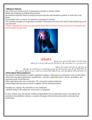 1-Memory Failures
One of the most common errors in maintenance incidents is memory failure.
Rather than forgetting something about the past,
the technician typically forgets to perform an action that they had intended to perform at some time in the
future.
Psychologists refer to memory for intentions as prospective memory.
Two common examples are forgetting to reconnect a disconnected system at the end of a task and leaving an oil
cap unsecured.
Failures of prospective memory are particularly likely when an aircraft overhaul task has been interrupted and
must be picked up again later.
1
-
‫فشل‬
‫الذاكرة‬
‫يعد‬
‫فشل‬
‫الذاكرة‬
‫أحد‬
‫األخطاء‬
‫األكثر‬
‫اا‬‫ع‬‫شيو‬
‫في‬
‫حوادث‬
‫الصيانة‬
.
‫ا‬‫ال‬‫بد‬
‫من‬
‫نسيان‬
‫شيء‬
‫ما‬
‫عن‬
‫ينسى‬،‫الماضي‬
‫الفني‬
‫ا‬‫ة‬‫عاد‬
‫القيام‬
‫بعمل‬
‫كان‬
‫ينوي‬
‫القيام‬
‫به‬
‫في‬
‫وقت‬
‫ما‬
‫في‬
‫المستقبل‬
.
‫يشير‬
‫علماء‬
‫النفس‬
‫إلى‬
‫ذاكرة‬
‫النوايا‬
‫باعتبارها‬
‫ذاكرة‬
‫مستقبلية‬
.
‫ومن‬
‫األمثلة‬
‫الشائعة‬
‫على‬
‫ذلك‬
‫نسيان‬
‫إعادة‬
‫توصيل‬
‫نظام‬
‫غير‬
‫متصل‬
‫في‬
‫نهاية‬
‫المهمة‬
‫و‬
‫او‬
‫ترك‬
‫غطاءالزيت‬
‫غير‬
‫محكم‬
‫الغلق‬
‫تزداد‬
‫احتمالية‬
‫فشل‬
‫الذاكرة‬
‫المستقبلية‬
‫بشكل‬
‫خاص‬
‫عندما‬
‫تتم‬
‫مقاطعة‬
‫عمرة‬ ‫فى‬ ‫معينة‬ ‫عملية‬
‫ال‬
‫طائرة‬
‫يتم‬ ‫سوف‬ ‫و‬
‫استئنافها‬
‫مرة‬
‫أ‬
‫خرى‬
‫ا‬‫ا‬‫ق‬‫الح‬
.
2-Procedural Noncompliance
The aircraft overhaul hangar is a highly-regulated workplace. Technicians are expected to carry out their duties
while observing legal requirements, manufacturer’s aircraft overhaul documents , factory procedures, and
unwritten norms of safe behavior.
When asked about their most recent task, 34% of aircraft overhaul technicians
acknowledged that they had not strictly complied with the formal procedures
Examples are, signing off a task before it was completed,
and performing a task without the correct tools or equipment.
In most of these cases, the aircraft overhaul could probably have justified their actions, nevertheless the
procedural noncompliance indicates a common divergence between formal procedures and actual task
performance
 