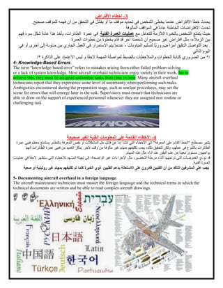 3
-
‫أخطاء‬
‫االفتراض‬
‫يحدث‬
‫خطأ‬
‫االفتراض‬
‫عندما‬
‫يخطئ‬
‫الشخص‬
‫في‬
‫تحديد‬
‫موقف‬
‫ما‬
‫أو‬
‫يفشل‬
‫في‬
‫التحقق‬
‫من‬
‫أن‬
‫فهمه‬
‫للموقف‬
‫صحيح‬
.
‫تحدث‬
‫االفتراضات‬
‫الخاطئة‬
ً‫ة‬‫عاد‬
‫في‬
‫المواقف‬
‫المألوفة‬
‫حيث‬
‫يتمتع‬
‫الشخص‬
‫بالخبرة‬
‫الالزمة‬
‫للتعامل‬
‫مع‬
‫عمليات‬
‫ال‬
‫عمرة‬
‫ال‬
‫فنية‬
.
‫في‬
‫عمرة‬
،‫الطائرات‬
‫يأخذ‬
‫هذا‬
‫ع‬
ً‫ة‬‫اد‬
‫شكل‬
‫سوء‬
‫فهم‬
‫بين‬
،‫الزمالء‬
‫مثل‬
‫افتراض‬
‫غير‬
‫صحيح‬
‫أن‬
‫ا‬ً‫ص‬‫شخ‬
‫آخر‬
‫قد‬
‫قام‬
‫بخطوة‬
‫من‬
‫خطوات‬
‫العمرة‬
.
‫يعد‬
‫التواصل‬
‫الدقيق‬
‫ا‬ ً‫أمر‬
‫ًا‬‫ي‬‫ضرور‬
‫لتسليم‬
‫المناوبات‬
،
‫عندما‬
‫يتم‬
‫االستمرار‬
‫في‬
‫العمل‬
‫الجاري‬
‫من‬
‫م‬
‫ناوبة‬
‫إلى‬
‫أخرى‬
‫أو‬
‫في‬
‫اليوم‬
‫التالي‬
/
*
‫من‬
‫الضروري‬
‫كتابة‬
‫الخطوات‬
‫والمالحظات‬
‫بالضبط‬
‫لمواصلة‬
‫المهمة‬
‫ا‬ً‫ق‬‫الح‬
‫الذاكر‬ ‫على‬ ‫االعتماد‬ ‫ليس‬ ‫و‬
‫ة‬
/*
4- Knowledge-Based Errors
The term “knowledge-based error” refers to mistakes arising from either failed problem-solving
or a lack of system knowledge. Most aircraft overhaul technicians enjoy variety in their work, but to
achieve this, they must be assigned unfamiliar tasks from time to time. Many aircraft overhaul
technicians report that they experience some level of uncertainty when performing such tasks.
Ambiguities encountered during the preparation stage, such as unclear procedures, may set the
scene for errors that will emerge later in the task. Supervisors must ensure that technicians are
able to draw on the support of experienced personnel whenever they are assigned non routine or
challenging task
4
-
‫األخطاء‬
‫القائمة‬
‫على‬
‫صحيحة‬ ‫الغير‬ ‫الفنية‬ ‫المعلومات‬
‫يشير‬
‫مصطلح‬
"
‫الخطأ‬
‫القائم‬
‫على‬
‫المعرفة‬
"
‫إلى‬
‫األخطاء‬
‫التي‬
‫تنشأ‬
‫إما‬
‫عن‬
‫فشل‬
‫حل‬
‫المشكالت‬
‫أو‬
‫نقص‬
‫المعرفة‬
‫بالنظام‬
.
‫ي‬
‫ستمتع‬
‫معظم‬
‫فنيي‬
‫عمرة‬
‫الطائرات‬
‫بالتنوع‬
‫في‬
،‫عملهم‬
‫ولكن‬
‫لتحقيق‬
،‫ذلك‬
‫يجب‬
‫تكليفهم‬
‫بمهام‬
‫غير‬
‫مألوفة‬
‫من‬
‫وقت‬
‫آلخر‬
.
‫يذكر‬
‫العديد‬
‫من‬
‫فنيي‬
‫عم‬
‫رة‬
‫الطائرات‬
‫أنهم‬
‫يواجهون‬
‫مستوى‬
‫ا‬ً‫ن‬‫معي‬
‫من‬
‫عدم‬
‫اليقين‬
‫عند‬
‫أداء‬
‫مثل‬
‫هذه‬
‫المهام‬
.
‫قد‬
‫تؤدي‬
‫الغموضات‬
‫التي‬
‫تواجهها‬
‫أثناء‬
‫مرحلة‬
،‫التحضير‬
‫مثل‬
‫اإلجراءات‬
‫غير‬
،‫الواضحة‬
‫إلى‬
‫تهيئة‬
‫المشهد‬
‫لألخطاء‬
‫التي‬
‫س‬
‫تظهر‬
‫ا‬ً‫ق‬‫الح‬
‫في‬
‫عمليات‬
‫الفنية‬ ‫العمرة‬
.
‫يجب‬
‫على‬
‫المشرفين‬
‫التأكد‬
‫من‬
‫أن‬
‫الفنيين‬
‫قادرون‬
‫على‬
‫االستعانة‬
‫بدعم‬
‫الفنيين‬
‫ذوي‬
‫الخبرة‬
‫كلما‬
‫تم‬
‫تكليفهم‬
‫بمهام‬
‫غ‬
‫ير‬
‫روتينية‬
‫أو‬
‫صعبة‬
5- Documenting aircraft overhaul in a foreign language
The aircraft maintenance technician must master the foreign language and the technical terms in which the
technical documents are written and be able to read complex aircraft drawings.
 