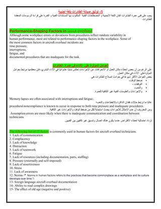 5
-
‫توثيق‬
‫صيانة‬
‫الطائرات‬
‫بلغة‬
‫أجنبية‬
‫يجب‬
‫على‬
‫فنى‬
‫عمرة‬
‫الطائرات‬
‫اتقان‬
‫اللغة‬
‫االجنبية‬
‫و‬
‫المصطلحات‬
‫الفنية‬
‫المكتوب‬
‫بها‬
‫المستندات‬
‫الفنية‬
‫و‬
‫القدرة‬
‫على‬
‫قراءة‬
‫الرسومات‬
‫المعقدة‬
‫للطائرات‬
Performance-Shaping Factors in aircraft overhaul
Although some workplace errors or deviations from procedures reflect random variability in
human performance, most are related to performance-shaping factors in the workplace. Some of
the most common factors in aircraft overhaul incidents are
time pressure,
interruptions,
fatigue, and
documented procedures that are inadequate for the task.
‫العوامل‬
‫على‬ ‫المؤثرة‬
‫األداء‬
‫في‬
‫عمرة‬
‫الطائرات‬
‫على‬
‫الرغم‬
‫من‬
‫أن‬
‫بعض‬
‫أخطاء‬
‫مكان‬
‫العمل‬
‫أو‬
‫االنحرافات‬
‫عن‬
‫اإلجراءات‬
‫تعكس‬
‫ا‬ً‫ن‬‫تباي‬
‫ًا‬‫ي‬‫عشوائ‬
‫في‬
‫األداء‬
،‫البشري‬
‫فإن‬
‫م‬
‫عظمها‬
‫مرتبط‬
‫بعوامل‬
‫المؤثرةعلى‬
‫األداء‬
‫في‬
‫مكان‬
‫العمل‬
.
‫بعض‬
‫العوامل‬
‫األكثر‬
‫ا‬ً‫ع‬‫شيو‬
‫في‬
‫حوادث‬
‫إصالح‬
‫الطائرات‬
‫هي‬
•
‫ضغط‬
،‫الوقت‬
•
‫التوقفات‬
،
•
،‫والتعب‬
•
‫واإلجراءات‬
‫الفنية‬ ‫والعلومات‬
‫غير‬
‫الكافية‬
‫للعمرة‬
.
Memory lapses are often associated with interruptions and fatigue;
‫ًا‬‫ب‬‫غال‬
‫ما‬
‫ترتبط‬
‫حاالت‬
‫فقدان‬
‫الذاكرة‬
‫باالنقطاعات‬
‫والتعب؛‬
procedural noncompliance is known to occur in response to both time pressure and inadequate procedures.
‫ومن‬
‫المعروف‬
‫أن‬
‫عدم‬
‫االمتثال‬
‫لإلجراءات‬
‫يحدث‬
ً‫ة‬‫استجاب‬
‫لكل‬
‫من‬
‫ضغط‬
‫الوقت‬
‫واإلجراءات‬
‫غير‬
‫الكافية‬
.
Assumption errors are more likely when there is inadequate communication and coordination between
technicians.
‫تزداد‬
‫احتمالية‬
‫أخطاء‬
‫االفتراض‬
‫عندما‬
‫يكون‬
‫هناك‬
‫اتصال‬
‫وتنسيق‬
‫غير‬
‫كافيين‬
‫بين‬
‫الفني‬
‫ين‬
.
The following list of 15 factors is commonly used in human factors for aircraft overhaul technicians.
1. Lack of communication
2. Complacency
3. Lack of knowledge
4. Distraction
5. Lack of teamwork
6. Fatigue
7. Lack of resources (including documentation, parts, staffing)
8. Pressure (externally and self-imposed)
9. Lack of assertiveness
10. Stress
11. Lack of awareness
12. Norms /* Norms in human factors refers to the practices that become commonplace as a workplace and its culture
develops over time.*/
13- foreign language aircraft overhaul documentation
14- Ability to read complex drawings
15- The effect of old age (negative and positive)
 