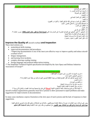 ‫القائمة‬
‫التالية‬
‫المكونة‬
‫من‬
15
ً‫ل‬‫عام‬
‫بشكل‬
‫شائع‬
‫تشكل‬
‫العوامل‬
‫البشرية‬
‫لفنيي‬
‫عمرة‬
‫الطائرات‬
.
1
.
‫االفتقار‬
‫إلى‬
‫التواصل‬
2
.
‫الرضا‬
‫عن‬
‫الذات‬
) ‫الغرور‬ (
3
.
‫االفتقار‬
‫إلى‬
‫المعرفة‬
4
.
‫التشتيت‬
5
.
‫االفتقار‬
‫إلى‬
‫العمل‬
‫الجماعي‬
6
.
‫التعب‬
7
.
‫االفتقار‬
‫إلى‬
‫الموارد‬
(
‫بما‬
‫في‬
‫ذلك‬
‫الفنية‬ ‫الوثائق‬
‫واألجزاء‬
‫الفنيين‬ ‫و‬
)
8
.
‫الضغط‬
(
‫الخارجي‬
‫النفسى‬ ‫الداخلى‬ ‫و‬
‫ًا‬‫ي‬‫ذات‬
)
9
.
‫االفتقار‬
‫إلى‬
‫الحزم‬
10
.
‫التوتر‬
11
.
‫االفتقار‬
‫إلى‬
‫الوعي‬
12
.
‫المعايير‬
*/
‫تشير‬
‫المعايير‬
‫في‬
‫العوامل‬
‫البشرية‬
:
‫إلى‬
‫الممارسات‬
‫التي‬
‫تصبح‬
‫شائعة‬
‫مع‬
‫تطور‬
‫مكان‬
‫العمل‬
‫وثقافته‬
‫ب‬
‫مرور‬
‫الوقت‬
/*.
13
-
‫توثيق‬
‫إصالح‬
‫الطائرات‬
‫بلغة‬
‫أجنبية‬
14
-
‫القدرة‬
‫على‬
‫قراءة‬
‫الرسومات‬
‫المعقدة‬
15
-
‫تأثير‬
‫العمر‬
) ‫اجابيا‬ ‫و‬ ‫سلبيا‬ ( ‫الكبير‬
Improve the Quality of aircraft overhaul and Inspection
These interventions are;
 nontechnical skills training,
 improved documentation and procedures,
/*Improving documentation is one of the most cost-effective ways to improve quality and reduce aircraft
overhaul error*/
 fatigue management,
 and learning from incidents.
 complex drawings reading training
 foreign language and technical abbreviation training
/* The Simplified Technical English specification developed by the Aero Space and Defence Industries
Association of Europe*/
‫تحسين‬
‫جودة‬
‫إصلح‬
‫الطائرات‬
‫وتفتيشها‬
•
‫تدريب‬
‫المهارات‬
‫المهارات‬ ‫ليس‬ ‫و‬ ‫االخرى‬
‫الفنية‬
‫فقط‬
،
•
‫تحسين‬
‫التوثيق‬
،‫واإلجراءات‬
/
*
‫يعد‬
‫تحسين‬
‫الوثائق‬
‫أحد‬
‫أكثر‬
‫الطرق‬
‫فعالية‬
‫من‬
‫حيث‬
‫التكلفة‬
‫لتحسين‬
‫الجودة‬
‫والحد‬
‫من‬
‫خطأ‬
‫عمرة‬
‫الطائرات‬
/*
•
‫إدارة‬
،‫التعب‬
•
‫والتعلم‬
‫من‬
‫الحوادث‬
.
•
‫تدريب‬
‫على‬
‫قراءة‬
‫الرسومات‬
‫المعقدة‬
•
‫تدريب‬
‫على‬
‫المعلوات‬
‫الفنية‬
‫واللغة‬
‫األجنبية‬
/
*
‫وضع‬ ‫تم‬ ‫ذلك‬ ‫نتيجة‬
‫مواصفات‬
‫اللغة‬
‫اإلنجليزية‬
‫الفنية‬
‫المبسطة‬
‫التي‬
‫طورتها‬
‫جمعية‬
‫صناعات‬
‫الفضاء‬
‫والدفاع‬
‫األ‬
‫وروبية‬
/*
aircraft overhaul organizations generally must have systems to allow personnel to report problems and make
suggestions for improvements in documentation.
In many cases mechanics express frustration at the slow pace of such systems and the lack of responses to their
suggestions.
‫يجب‬
‫على‬
‫عمرة‬ ‫شركات‬
‫الطائرات‬
‫ا‬ً‫م‬‫عمو‬
‫أن‬
‫تمتلك‬
‫أنظمة‬
‫تسمح‬
‫للفنيين‬
‫باإلبالغ‬
‫عن‬
‫المشكالت‬
‫وتقديم‬
‫اقتراحات‬
‫لتحسين‬
‫ا‬
‫الفنية‬ ‫لوثائق‬
.
‫ان‬ ‫الدراسات‬ ‫تشير‬ ‫حيث‬
‫في‬
‫كثير‬
‫من‬
،‫الحاالت‬
‫يعبر‬
‫الفنيون‬
‫عن‬
‫إحباطهم‬
‫من‬
‫بطء‬
‫وتيرة‬
‫هذه‬
‫األنظمة‬
‫وعدم‬
‫االستجابة‬
‫ال‬
‫قتراحاتهم‬
.
 