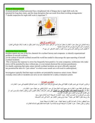 Fatigue Management
Aviation aircraft overhaul personnel face a heightened risk of fatigue due to night shift work, the
potential for long duty times, and the sleep disruption that can result from these working arrangements
/* double inspection for night shift work is important */
‫إدارة‬
‫االرهاق‬ ‫و‬ ‫التعب‬
‫يواجه‬
‫العاملون‬
‫في‬
‫مجال‬
‫عمرة‬
‫الطائرات‬
‫ا‬ ً‫خطر‬
‫ًا‬‫د‬‫متزاي‬
‫من‬
‫االرهاق‬
‫بسبب‬
‫العمل‬
‫في‬
‫نوبات‬
‫ب‬ ‫العمل‬
،‫الليل‬
‫او‬
‫قضاء‬
‫أ‬
‫وقات‬
‫طويلة‬
‫في‬
،‫العمل‬
‫واضطراب‬
‫النوم‬
‫الذي‬
‫قد‬
‫ينتج‬
‫عن‬
‫هذه‬
‫الترتيبات‬
‫العملية‬
/
*
‫التفتيش‬
‫المزدوج‬
‫للعمل‬
‫تم‬ ‫الذى‬
‫في‬
‫نوبات‬
‫الليل‬
‫االضافى‬ ‫العمل‬ ‫او‬
‫أمر‬
‫مهم‬
/*
Learning from Incidents
Incident reports are one of the few channels for overhaul factory and companies to identify organizational
problems in aircraft overhaul,
yet the culture of aircraft overhaul around the world has tended to discourage the open reporting of aircraft
overhaul incidents.
This is because the response to errors has frequently been punitive. In some companies, technicians who make
errors will be punished by days without pay, or even instant dismissal the extreme punishments
It is hardly surprising that many minor aircraft overhaul incidents are never officially reported
has promoted the idea of a “just culture” in which some unsafe acts will result in undisciplined,
Investigators typically find that major accidents are preceded by numerous minor events. Minor
everyday close-calls or incidents can serve as raw materials for a safety evaluation system
‫التعلم‬
‫من‬
‫الحوادث‬
‫إن‬
‫تقارير‬
‫الحوادث‬
‫هي‬
‫إحدى‬
‫القنوات‬
‫القليلة‬
‫التي‬
‫يمكن‬
‫لمصانع‬
‫وشركات‬
‫الطائرات‬ ‫عمرة‬
‫تحديد‬
‫المشاكل‬
‫التنظيمية‬
‫في‬
‫ع‬
‫مرة‬
،‫الطائرات‬
‫ومع‬
‫ذلك‬
‫فإن‬
‫ثقافة‬
‫عمرة‬
‫الطائرات‬
‫في‬
‫جميع‬
‫أنحاء‬
‫العالم‬
‫تميل‬
‫إلى‬
‫عدم‬
‫اإلبالغ‬
‫العلني‬
‫عن‬
‫اخطاء‬
‫عمرة‬
‫الطائرات‬
.
‫وذلك‬
‫ألن‬
‫االستجابة‬
‫لألخطاء‬
‫كانت‬
‫عقابية‬
‫في‬
‫كثير‬
‫من‬
‫األحيان‬
.
‫ففي‬
‫بعض‬
،‫الشركات‬
‫يعاقب‬
‫الفنيون‬
‫الذين‬
‫يرتكبون‬
‫أخطا‬
‫ء‬
‫بأيام‬
‫بدون‬
،‫أجر‬
‫أو‬
‫حتى‬
‫الفصل‬
‫الفوري‬
‫من‬
،‫العمل‬
‫وهي‬
‫العقوبات‬
‫القصوى‬
‫وليس‬
‫من‬
‫المستغرب‬
‫أن‬
‫العديد‬
‫من‬
‫اخطاء‬
‫عمرة‬
‫الطائرات‬
‫البسيطة‬
‫ال‬
‫يتم‬
‫اإلبالغ‬
‫عنها‬
‫ًا‬‫ي‬‫رسم‬
‫وقد‬
‫روجت‬
‫لفكرة‬
"
‫ثقافة‬
‫سليمة‬ ‫غير‬
"
‫حيث‬
‫تؤدي‬
‫بعض‬
‫األفعال‬
‫غير‬
‫اآلمنة‬
‫إلى‬
‫عدم‬
،‫االنضباط‬
‫وجد‬
‫المحققون‬
‫عادة‬
‫أن‬
‫الحوادث‬
‫الكبرى‬
‫تسبقها‬
‫اخطاء‬
‫عمرة‬
‫لل‬
‫بسيطة‬ ‫طائرات‬
‫عديدة‬
.
‫ويمكن‬
‫أن‬
‫تكون‬
‫اخطاء‬
‫عمرة‬
‫ال‬
‫طائرات‬
‫البسيطة‬
‫اليومية‬
‫بمثابة‬
‫مواد‬
‫هامة‬ ‫علمية‬
‫لنظام‬
‫تقييم‬
‫السالمة‬
‫للطائرات‬
 
