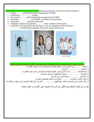 Finally The assesses the extent of seven error-producing conditions in aircraft overhaul workplaces:
1. Fatigue, ……….agile kanban project managements for MRO
2. coordination, ……………….training
3. time pressure, ………agile kanban project managements for MRO
4. knowledge, ……………… use feedback and improve the documents
5. supervision, …………add more supervision
6. availability of parts and equipment,………….better material control system
7. availability of the procedures and documents in an easy languages of the technicians
……………..training foreign language and aircraft engineering drawing
,
‫اخيرا‬ ‫و‬
‫يوجد‬
7
‫ظروف‬
‫تؤدي‬
‫إلى‬
‫حدوث‬
‫أخطاء‬
‫في‬
‫أماكن‬
‫عمل‬
‫عمرة‬
‫الطائرات‬
‫لحلها‬ ‫المقترحات‬ ‫بعض‬ ‫و‬
:
1
.
،‫التعب‬
.………
‫إدارة‬
‫االدار‬ ‫فى‬ ‫المستخدمة‬ ‫الحديثة‬ ‫النظم‬ ‫و‬ ‫المشروعات‬
‫ة‬
‫الطائرات‬ ‫لعمرة‬
2
.
،‫التنسيق‬
.………………
‫التدريب‬
3
.
‫ضغط‬
،‫الوقت‬
………
‫إدارة‬
‫الطائرات‬ ‫لعمرة‬ ‫االدار‬ ‫فى‬ ‫المستخدمة‬ ‫الحديثة‬ ‫النظم‬ ‫و‬ ‫المشروعات‬
4
.
،‫المعرفة‬
………………
‫استخدام‬
‫المالحظات‬
‫وتحسين‬
‫المستندات‬
5
.
،‫اإلشراف‬
……………
‫إضافة‬
‫المزيد‬
‫من‬
‫اإلشراف‬
6
.
‫توافر‬
‫األجزاء‬
،‫والمعدات‬
…………
.
‫نظام‬
‫ادارى‬
‫أفضل‬
‫للتحكم‬
‫في‬
‫المخازن‬
7
.
‫توافر‬
‫اإلجراءات‬
‫والمستندات‬
‫بلغات‬
‫سهلة‬
‫للفنيين‬
..……………
‫التدريب‬
‫على‬
‫اللغة‬
‫األجنبية‬
‫و‬
‫الر‬
‫سم‬
‫ال‬
‫هن‬
‫دس‬
‫ى‬
‫الطائرات‬
‫بند‬ ‫كل‬
‫متعددة‬ ‫حلول‬ ‫و‬ ‫االنترنت‬ ‫على‬ ‫متوفرة‬ ‫الدراسات‬ ‫من‬ ‫الكثير‬ ‫يوجد‬ ‫السابقة‬ ‫البنود‬ ‫من‬
 