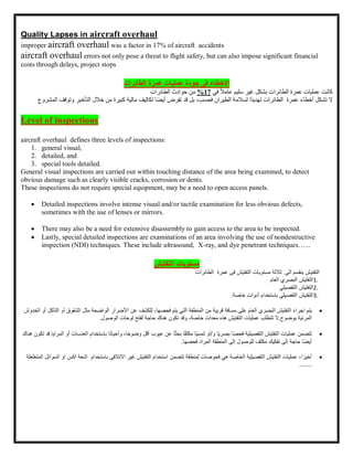 Quality Lapses in aircraft overhaul
improper aircraft overhaul was a factor in 17% of aircraft accidents
aircraft overhaul errors not only pose a threat to flight safety, but can also impose significant financial
costs through delays, project stops
‫االخطاء‬
‫جودة‬ ‫فى‬
‫عمرة‬ ‫عمليات‬
‫الطائرات‬
‫عمرة‬ ‫عمليات‬ ‫كانت‬
‫الطائرات‬
‫بشكل‬
‫غير‬
‫سليم‬
ً‫ال‬‫عام‬
‫في‬
17
%
‫من‬
‫حوادث‬
‫الطائرات‬
‫ال‬
‫تشكل‬
‫أخطاء‬
‫عمرة‬
‫الطائرات‬
‫ًا‬‫د‬‫تهدي‬
‫لسالمة‬
‫الطيران‬
،‫فحسب‬
‫بل‬
‫قد‬
‫تفرض‬
‫ًا‬‫ض‬‫أي‬
‫تكاليف‬
‫مالية‬
‫كبيرة‬
‫من‬
‫خالل‬
‫التأخي‬
‫ر‬
‫وتوقف‬
‫المشروع‬
Level of inspections
aircraft overhaul defines three levels of inspections:
1. general visual,
2. detailed, and
3. special tools detailed.
General visual inspections are carried out within touching distance of the area being examined, to detect
obvious damage such as clearly visible cracks, corrosion or dents.
These inspections do not require special equipment, may be a need to open access panels.
 Detailed inspections involve intense visual and/or tactile examination for less obvious defects,
sometimes with the use of lenses or mirrors.
 There may also be a need for extensive disassembly to gain access to the area to be inspected.
 Lastly, special detailed inspections are examinations of an area involving the use of nondestructive
inspection (NDI) techniques. These include ultrasound, X-ray, and dye penetrant techniques…...
‫التفتيش‬ ‫مستويات‬
‫الى‬ ‫ينقسم‬ ‫التفتيش‬
‫ثلثة‬
‫مستويات‬
‫عمرة‬ ‫فى‬ ‫التفتيش‬
‫الطائرات‬
1.
‫التفتيش‬
‫البصري‬
‫العام‬
2.
‫التفتيش‬
‫التفصيلي‬
3.
‫التفتيش‬
‫التفصيلي‬
‫باستخدام‬
‫أدوات‬
‫خاصة‬
.

‫يتم‬
‫إجراء‬
‫التفتيش‬
‫البصري‬
‫العام‬
‫على‬
‫مسافة‬
‫قريبة‬
‫من‬
‫المنطقة‬
‫التي‬
‫يتم‬
،‫فحصها‬
‫للكشف‬
‫عن‬
‫األضرار‬
‫الواضحة‬
‫مثل‬
‫الشقوق‬
‫أ‬
‫و‬
‫التآكل‬
‫أو‬
‫الخدوش‬
‫المرئية‬
‫بوضوح‬
.
‫ال‬
‫تتطلب‬
‫عمليات‬
‫التفتيش‬
‫هذه‬
‫معدات‬
،‫خاصة‬
‫وقد‬
‫تكون‬
‫هناك‬
‫حاجة‬
‫لفتح‬
‫لوحات‬
‫الوصول‬
.

‫تتضمن‬
‫عمليات‬
‫التفتيش‬
‫التفصيلية‬
‫ا‬‫ا‬‫ص‬‫فح‬
‫اا‬‫ي‬‫بصر‬
‫و‬
/
‫أو‬
‫اا‬‫ي‬‫لمس‬
‫ا‬‫ا‬‫ف‬‫مكث‬
‫ا‬‫ا‬‫ث‬‫بح‬
‫عن‬
‫عيوب‬
‫أقل‬
،‫ا‬‫ا‬‫ح‬‫وضو‬
‫ا‬‫ا‬‫ن‬‫وأحيا‬
‫باستخدام‬
‫الع‬
‫دسات‬
‫أو‬
‫المرايا‬
.
‫قد‬
‫تكون‬
‫هناك‬
‫اا‬‫ض‬‫أي‬
‫حاجة‬
‫إلى‬
‫تفكيك‬
‫مكثف‬
‫للوصول‬
‫إلى‬
‫المنطقة‬
‫المراد‬
‫فحصها‬
.

،‫ا‬‫ا‬‫أخير‬
‫عمليات‬
‫التفتيش‬
‫التفصيلية‬
‫الخاصة‬
‫هي‬
‫فحوصات‬
‫لمنطقة‬
‫تتضمن‬
‫استخدام‬
‫التفتيش‬
‫غير‬
‫اك‬ ‫اشعة‬ ‫باستخدام‬ ‫االتلفى‬
‫المتغ‬ ‫السوائل‬ ‫او‬ ‫س‬
‫لغلة‬
.......
 