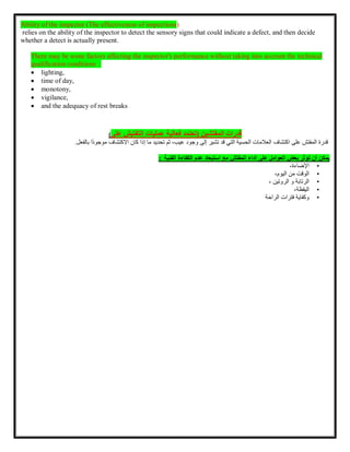 Ability of the inspector )The effectiveness of inspections(
relies on the ability of the inspector to detect the sensory signs that could indicate a defect, and then decide
whether a detect is actually present.
There may be some factors affecting the inspector's performance without taking into account the technical
qualification conditions :
 lighting,
 time of day,
 monotony,
 vigilance,
 and the adequacy of rest breaks
( ‫المفتشين‬ ‫قدرات‬
‫تعتمد‬
‫فعالية‬
‫عمليات‬
‫التفتيش‬
‫على‬
)
‫قدرة‬
‫المفتش‬
‫على‬
‫اكتشاف‬
‫العالمات‬
‫الحسية‬
‫التي‬
‫قد‬
‫تشير‬
‫إلى‬
‫وجود‬
،‫عيب‬
‫ثم‬
‫تحديد‬
‫ما‬
‫إذا‬
‫كان‬
‫االكتشاف‬
‫ًا‬‫د‬‫موجو‬
‫بالف‬
‫عل‬
.
‫يمكن‬
‫أن‬
‫تؤثر‬
‫بعض‬
‫العوامل‬
‫على‬
‫أداء‬
‫المفتش‬
‫الفنية‬ ‫الكفاءة‬ ‫عدم‬ ‫استبعاد‬ ‫مع‬
:
•
،‫اإلضاءة‬
•
‫الوقت‬
‫من‬
،‫اليوم‬
•
‫الرتابة‬
‫الروتين‬ ‫و‬
،
•
،‫اليقظة‬
•
‫وكفاية‬
‫فترات‬
‫الراحة‬
 