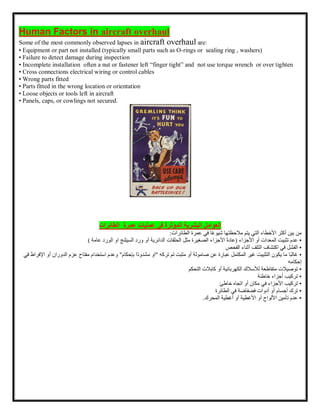 Human Factors in aircraft overhaul
Some of the most commonly observed lapses in aircraft overhaul are:
• Equipment or part not installed )typically small parts such as O-rings or sealing ring , washers)
• Failure to detect damage during inspection
• Incomplete installation often a nut or fastener left “finger tight” and not use torque wrench or over tighten
• Cross connections electrical wiring or control cables
• Wrong parts fitted
• Parts fitted in the wrong location or orientation
• Loose objects or tools left in aircraft
• Panels, caps, or cowlings not secured.
‫العوامل‬
‫عمليات‬ ‫فى‬ ‫المؤثرة‬ ‫البشرية‬
‫عمرة‬
‫الطائرات‬
‫من‬
‫بين‬
‫أكثر‬
‫األخطاء‬
‫التي‬
‫يتم‬
‫مالحظتها‬
‫ا‬ً‫ع‬‫شيو‬
‫في‬
‫عمرة‬
‫الطائرات‬
:
•
‫عدم‬
‫تثبيت‬
‫المعدات‬
‫أو‬
‫األجزاء‬
(
ً‫ة‬‫عاد‬
‫األجزاء‬
‫الصغيرة‬
‫مثل‬
‫الحلقات‬
‫الدائرية‬
‫أو‬
‫عامة‬ ‫الورد‬ ‫او‬ ‫السيلنج‬ ‫ورد‬
)
•
‫الفشل‬
‫في‬
‫اكتشاف‬
‫التلف‬
‫أثناء‬
‫الفحص‬
•
‫ًا‬‫ب‬‫غال‬
‫ما‬
‫يكون‬
‫التثبيت‬
‫غير‬
‫المكتمل‬
‫عبارة‬
‫عن‬
‫صامولة‬
‫أو‬
‫مثبت‬
‫تم‬
‫تركه‬
"
‫او‬
‫ًا‬‫د‬‫مشدو‬
‫بإحكام‬
"
‫وعدم‬
‫استخدام‬
‫مفتاح‬
‫ع‬
‫زم‬
‫الدوران‬
‫أو‬
‫اإلفراط‬
‫في‬
‫إحكامه‬
•
‫توصيالت‬
‫متقاطعة‬
‫لألسالك‬
‫الكهربائية‬
‫أو‬
‫كابالت‬
‫التحكم‬
•
‫تركيب‬
‫أجزاء‬
‫خاطئة‬
•
‫تركيب‬
‫األجزاء‬
‫في‬
‫مكان‬
‫أو‬
‫اتجاه‬
‫خاطئ‬
•
‫ترك‬
‫أجسام‬
‫أو‬
‫أدوات‬
‫فضفاضة‬
‫في‬
‫الطائرة‬
•
‫عدم‬
‫تأمين‬
‫األلواح‬
‫أو‬
‫األغطية‬
‫أو‬
‫أغطية‬
‫المحرك‬
.
 