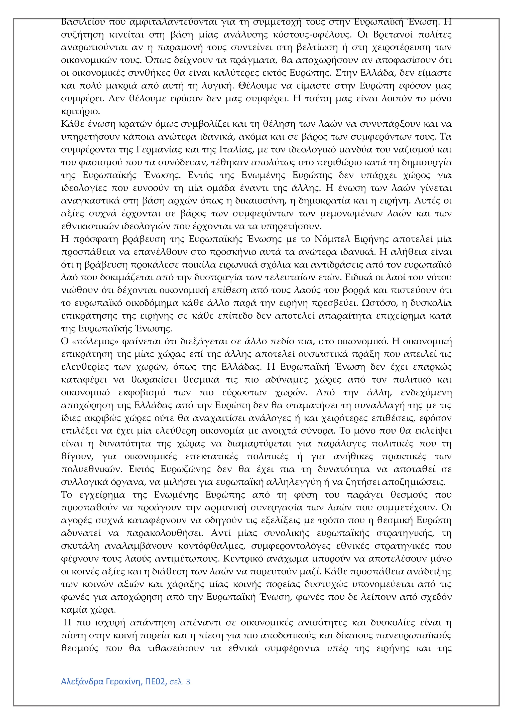 Αλεξάνδρα Γερακίνη, ΠΕ02, σελ. 3
Βασιλείου που αμφιταλαντεύονται για τη συμμετοχή τους στην Ευρωπαϊκή Ένωση. Η
συζήτηση κινείται στη βάση μίας ανάλυσης κόστους-οφέλους. Οι Βρετανοί πολίτες
αναρωτιούνται αν η παραμονή τους συντείνει στη βελτίωση ή στη χειροτέρευση των
οικονομικών τους. Όπως δείχνουν τα πράγματα, θα αποχωρήσουν αν αποφασίσουν ότι
οι οικονομικές συνθήκες θα είναι καλύτερες εκτός Ευρώπης. Στην Ελλάδα, δεν είμαστε
και πολύ μακριά από αυτή τη λογική. Θέλουμε να είμαστε στην Ευρώπη εφόσον μας
συμφέρει. Δεν θέλουμε εφόσον δεν μας συμφέρει. Η τσέπη μας είναι λοιπόν το μόνο
κριτήριο.
Κάθε ένωση κρατών όμως συμβολίζει και τη θέληση των λαών να συνυπάρξουν και να
υπηρετήσουν κάποια ανώτερα ιδανικά, ακόμα και σε βάρος των συμφερόντων τους. Τα
συμφέροντα της Γερμανίας και της Ιταλίας, με τον ιδεολογικό μανδύα του ναζισμού και
του φασισμού που τα συνόδευαν, τέθηκαν απολύτως στο περιθώριο κατά τη δημιουργία
της Ευρωπαϊκής Ένωσης. Εντός της Ενωμένης Ευρώπης δεν υπάρχει χώρος για
ιδεολογίες που ευνοούν τη μία ομάδα έναντι της άλλης. Η ένωση των λαών γίνεται
αναγκαστικά στη βάση αρχών όπως η δικαιοσύνη, η δημοκρατία και η ειρήνη. Αυτές οι
αξίες συχνά έρχονται σε βάρος των συμφερόντων των μεμονωμένων λαών και των
εθνικιστικών ιδεολογιών που έρχονται να τα υπηρετήσουν.
Η πρόσφατη βράβευση της Ευρωπαϊκής Ένωσης με το Νόμπελ Ειρήνης αποτελεί μία
προσπάθεια να επανέλθουν στο προσκήνιο αυτά τα ανώτερα ιδανικά. Η αλήθεια είναι
ότι η βράβευση προκάλεσε ποικίλα ειρωνικά σχόλια και αντιδράσεις από τον ευρωπαϊκό
λαό που δοκιμάζεται από την δυσπραγία των τελευταίων ετών. Ειδικά οι λαοί του νότου
νιώθουν ότι δέχονται οικονομική επίθεση από τους λαούς του βορρά και πιστεύουν ότι
το ευρωπαϊκό οικοδόμημα κάθε άλλο παρά την ειρήνη πρεσβεύει. Ωστόσο, η δυσκολία
επικράτησης της ειρήνης σε κάθε επίπεδο δεν αποτελεί απαραίτητα επιχείρημα κατά
της Ευρωπαϊκής Ένωσης.
Ο «πόλεμος» φαίνεται ότι διεξάγεται σε άλλο πεδίο πια, στο οικονομικό. Η οικονομική
επικράτηση της μίας χώρας επί της άλλης αποτελεί ουσιαστικά πράξη που απειλεί τις
ελευθερίες των χωρών, όπως της Ελλάδας. Η Ευρωπαϊκή Ένωση δεν έχει επαρκώς
καταφέρει να θωρακίσει θεσμικά τις πιο αδύναμες χώρες από τον πολιτικό και
οικονομικό εκφοβισμό των πιο εύρωστων χωρών. Από την άλλη, ενδεχόμενη
αποχώρηση της Ελλάδας από την Ευρώπη δεν θα σταματήσει τη συναλλαγή της με τις
ίδιες ακριβώς χώρες ούτε θα αναχαιτίσει ανάλογες ή και χειρότερες επιθέσεις, εφόσον
επιλέξει να έχει μία ελεύθερη οικονομία με ανοιχτά σύνορα. Το μόνο που θα εκλείψει
είναι η δυνατότητα της χώρας να διαμαρτύρεται για παράλογες πολιτικές που τη
θίγουν, για οικονομικές επεκτατικές πολιτικές ή για ανήθικες πρακτικές των
πολυεθνικών. Εκτός Ευρωζώνης δεν θα έχει πια τη δυνατότητα να αποταθεί σε
συλλογικά όργανα, να μιλήσει για ευρωπαϊκή αλληλεγγύη ή να ζητήσει αποζημιώσεις.
Το εγχείρημα της Ενωμένης Ευρώπης από τη φύση του παράγει θεσμούς που
προσπαθούν να προάγουν την αρμονική συνεργασία των λαών που συμμετέχουν. Οι
αγορές συχνά καταφέρνουν να οδηγούν τις εξελίξεις με τρόπο που η θεσμική Ευρώπη
αδυνατεί να παρακολουθήσει. Αντί μίας συνολικής ευρωπαϊκής στρατηγικής, τη
σκυτάλη αναλαμβάνουν κοντόφθαλμες, συμφεροντολόγες εθνικές στρατηγικές που
φέρνουν τους λαούς αντιμέτωπους. Κεντρικό ανάχωμα μπορούν να αποτελέσουν μόνο
οι κοινές αξίες και η διάθεση των λαών να πορευτούν μαζί. Κάθε προσπάθεια ανάδειξης
των κοινών αξιών και χάραξης μίας κοινής πορείας δυστυχώς υπονομεύεται από τις
φωνές για αποχώρηση από την Ευρωπαϊκή Ένωση, φωνές που δε λείπουν από σχεδόν
καμία χώρα.
Η πιο ισχυρή απάντηση απέναντι σε οικονομικές ανισότητες και δυσκολίες είναι η
πίστη στην κοινή πορεία και η πίεση για πιο αποδοτικούς και δίκαιους πανευρωπαϊκούς
θεσμούς που θα τιθασεύσουν τα εθνικά συμφέροντα υπέρ της ειρήνης και της
 