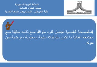 4
‫ع‬ ‫م‬ ّ‫ًاف‬
‫ي‬‫متك‬ ‫ه‬ ‫ذات‬ ‫ع‬ ‫م‬ ً‫ا‬‫متوافق‬ ‫الفرد‬ ‫ل‬ ‫تجع‬ ‫ية‬ ‫النفس‬ ‫حة‬ ‫الص‬-
‫لمن‬ ‫ومرضية‬ ‫ومحبوبة‬ ‫سليمة‬ ‫سلوكياته‬ ‫تكون‬ ‫ما‬ ً‫ا‬‫فغالب‬ ،‫مجتمعه‬
.‫حوله‬
‫السعودية‬ ‫العربية‬ ‫المملكة‬
‫جامعة‬
‫الشمالية‬ ‫الحدود‬
‫كلية‬
‫النفسية‬ ‫الصحة‬ ‫تمريض‬ ‫قسم‬ – ‫التمريض‬
 