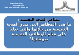 ‫النفسية‬ ‫الصحة‬ ‫مظاهر‬
‫النفسية‬ ‫الصحة‬ ‫مظاهر‬
:
:
‫الصحة‬ ‫تبدو‬ ‫التى‬ ‫المظاهر‬ ‫هى‬ ‫ما‬
‫الصحة‬ ‫تبدو‬ ‫التى‬ ‫المظاهر‬ ‫هى‬ ‫ما‬
‫تدلنا‬ ‫والتى‬ ‫خاللها‬ ‫من‬ ‫النفسية‬
‫تدلنا‬ ‫والتى‬ ‫خاللها‬ ‫من‬ ‫النفسية‬
‫النفسية‬ ‫الوظائف‬ ‫قيام‬ ‫على‬
‫النفسية‬ ‫الوظائف‬ ‫قيام‬ ‫على‬
‫بمهماتها؟‬
‫بمهماتها؟‬
‫السعودية‬ ‫العربية‬ ‫المملكة‬
‫جامعة‬
‫الشمالية‬ ‫الحدود‬
‫كلية‬
‫النفسية‬ ‫الصحة‬ ‫تمريض‬ ‫قسم‬ – ‫التمريض‬
 
