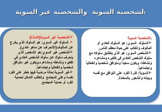 ‫ا‬
‫ا‬
‫السوية‬ ‫غير‬ ‫والشخصية‬ ‫السوية‬ ‫لشخصية‬
‫السوية‬ ‫غير‬ ‫والشخصية‬ ‫السوية‬ ‫لشخصية‬
‫السوية‬ ‫الشخصية‬:

‫أو‬ ‫العادي‬ ‫السلوك‬ ‫هو‬ :‫السوي‬ ‫السلوك‬
,‫الناس‬ ‫معظم‬ ‫حياة‬ ‫على‬ ‫والغالب‬ ‫المألوف‬

‫مع‬ ‫سلوكه‬ ‫يتطابق‬ ‫الذي‬ ‫هو‬ :‫السوي‬ ‫الشخص‬
‫ومشاعره‬ ‫تفكيره‬ ‫في‬ ‫العادي‬ ‫الشخص‬ ‫سلوك‬
ً
‫ا‬‫وانفعالي‬ ً
‫ا‬‫شخصي‬ ‫ومتوافق‬ ً‫ا‬‫سعيد‬ ‫ويكون‬ ،‫ونشاطه‬
.ً
‫ا‬‫واجتماعي‬

‫نفسه‬ ‫مع‬ ‫التوافق‬ ‫على‬ ‫الفرد‬ ‫قدرة‬ :‫السوية‬
.‫بالسعادة‬ ‫والشعور‬ ‫وبيئته‬

)‫السوية(الشاذة‬ ‫غير‬ ‫الشخصية‬

‫يخرج‬ ‫الذي‬ ‫السلوك‬ ‫هو‬ :‫السوي‬ ‫غير‬ ‫السلوك‬
.)‫عادي‬ ‫ماهو‬ ‫عن‬ ‫المألوف(االنحراف‬ ‫عن‬

‫الذي‬ ‫الشخص‬ ‫هو‬:‫السوي‬ ‫غير‬ ‫الشخص‬
‫في‬ ‫العادي‬ ‫الشخص‬ ‫سلوك‬ ‫عن‬ ‫سلوك‬ ‫ينحرف‬
‫متوافق‬ ‫غير‬ ‫ويكون‬.‫ومشاعره‬ ‫ونشاطه‬ ‫تفكيره‬
.ً
‫ا‬‫واجتماعي‬ ً
‫ا‬‫وانفعالي‬ ً
‫ا‬‫شخصي‬

‫الفرد‬ ‫على‬ ‫خطر‬ ‫فيها‬ ‫مرضية‬ ‫حالة‬:‫السوية‬ ‫غير‬
‫لحماية‬ ‫التدخل‬ ‫وتتطلب‬ ‫المجتمع‬ ‫وعلى‬ ‫نفسه‬
.‫المجتمع‬ ‫حماية‬ ‫أو‬ ‫الفرد‬
 