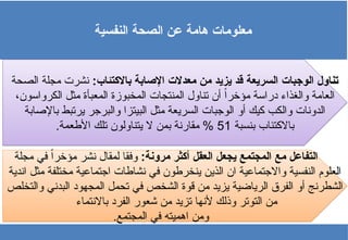 ‫النفسية‬ ‫الصحة‬ ‫عن‬ ‫هامة‬ ‫معلومات‬
:‫باالكتئاب‬ ‫اإلصابة‬ ‫معدالت‬ ‫من‬ ‫يزيد‬ ‫قد‬ ‫السريعة‬ ‫الوجبات‬ ‫تناول‬
‫الصحة‬ ‫مجلة‬ ‫نشرت‬
،‫الكرواسون‬ ‫مثل‬ ‫المعبأة‬ ‫المخبوزة‬ ‫المنتجات‬ ‫تناول‬ ‫أن‬ ً‫ا‬‫مؤخر‬ ‫دراسة‬ ‫والغذاء‬ ‫العامة‬
‫باإلصابة‬ ‫يرتبط‬ ‫والبرجر‬ ‫البيتزا‬ ‫مثل‬ ‫السريعة‬ ‫الوجبات‬ ‫أو‬ ‫كيك‬ ‫والكب‬ ‫الدونات‬
‫بنسبة‬ ‫باالكتئاب‬
51
.‫األطعمة‬ ‫تلك‬ ‫يتناولون‬ ‫ال‬ ‫بمن‬ ‫مقارنة‬ %
:‫مرونة‬ ‫أكثر‬ ‫العقل‬ ‫يجعل‬ ‫المجتمع‬ ‫مع‬ ‫التفاعل‬
‫مجلة‬ ‫في‬ ً‫ا‬‫مؤخر‬ ‫نشر‬ ‫لمقال‬ ‫وفقا‬
‫اندية‬ ‫مثل‬ ‫مختلفة‬ ‫اجتماعية‬ ‫نشاطات‬ ‫في‬ ‫ينخرطون‬ ‫الذين‬ ‫ان‬ ‫واالجتماعية‬ ‫النفسية‬ ‫العلوم‬
‫والتخلص‬ ‫البدني‬ ‫المجهود‬ ‫تحمل‬ ‫في‬ ‫الشخص‬ ‫قوة‬ ‫من‬ ‫يزيد‬ ‫الرياضية‬ ‫الفرق‬ ‫أو‬ ‫الشطرنج‬
‫باالنتماء‬ ‫الفرد‬ ‫شعور‬ ‫من‬ ‫تزيد‬ ‫ألنها‬ ‫وذلك‬ ‫التوتر‬ ‫من‬
.‫المجتمع‬ ‫في‬ ‫اهميته‬ ‫ومن‬
 
