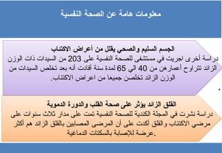 ‫النفسية‬ ‫الصحة‬ ‫عن‬ ‫هامة‬ ‫معلومات‬
‫االكتئاب‬ ‫أعراض‬ ‫من‬ ‫يقلل‬ ‫والصحي‬ ‫السليم‬ ‫الجسم‬
‫على‬ ‫النفسية‬ ‫للصحة‬ ‫مستشفى‬ ‫في‬ ‫اجريت‬ ‫أخرى‬ ‫دراسة‬
203
‫الوزن‬ ‫ذات‬ ‫السيدات‬ ‫من‬
‫من‬ ‫أعمارهن‬ ‫تتراوح‬ ‫الزائد‬
40
‫الي‬
65
‫من‬ ‫السيدات‬ ‫تخلص‬ ‫بعد‬ ‫أنه‬ ‫أفادت‬ ‫سنة‬ ‫لمدة‬
.‫االكتئاب‬ ‫اعراض‬ ‫من‬ ‫جميعا‬ ‫تخلصن‬ ‫الزائد‬ ‫الوزن‬
.
‫الدموية‬ ‫والدورة‬ ‫القلب‬ ‫صحة‬ ‫على‬ ‫يؤثر‬ ‫الزائد‬ ‫القلق‬
‫على‬ ‫سنوات‬ ‫ثالث‬ ‫مدار‬ ‫على‬ ‫تمت‬ ‫النفسية‬ ‫للصحة‬ ‫الكندية‬ ‫المجلة‬ ‫في‬ ‫نشرت‬ ‫دراسة‬
‫أكثر‬ ‫هم‬ ‫الزائد‬ ‫بالقلق‬ ‫المصابين‬ ‫المرضى‬ ‫أن‬ ‫على‬ ‫أكدت‬ ‫والقلق‬ ‫االكتئاب‬ ‫مرضي‬
‫الدماغية‬ ‫بالسكتات‬ ‫لإلصابة‬ ‫عرضة‬.
 