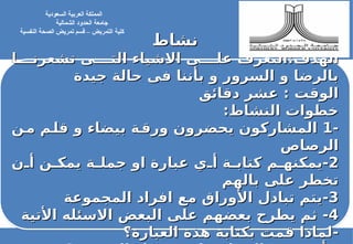 ‫نشاط‬
‫نشاط‬
‫ا‬LLLL‫تشعرن‬ ‫ى‬LLLL‫الت‬ ‫االشياء‬ ‫ى‬LLLL‫عل‬ ‫التعرف‬:‫الهدف‬
‫ا‬LLLL‫تشعرن‬ ‫ى‬LLLL‫الت‬ ‫االشياء‬ ‫ى‬LLLL‫عل‬ ‫التعرف‬:‫الهدف‬
‫جيدة‬ ‫حالة‬ ‫فى‬ ‫بأننا‬ ‫و‬ ‫السرور‬ ‫و‬ ‫بالرضا‬
‫جيدة‬ ‫حالة‬ ‫فى‬ ‫بأننا‬ ‫و‬ ‫السرور‬ ‫و‬ ‫بالرضا‬
‫دقائق‬ ‫عشر‬ : ‫الوقت‬
‫دقائق‬ ‫عشر‬ : ‫الوقت‬
:‫النشاط‬ ‫خطوات‬
:‫النشاط‬ ‫خطوات‬
-
-
1
1
‫ن‬L
‫م‬ ‫م‬L
‫قل‬ ‫و‬ ‫بيضاء‬ ‫ة‬L
‫ورق‬ ‫يحضرون‬ ‫المشاركون‬
‫ن‬L
‫م‬ ‫م‬L
‫قل‬ ‫و‬ ‫بيضاء‬ ‫ة‬L
‫ورق‬ ‫يحضرون‬ ‫المشاركون‬
‫الرصاص‬
‫الرصاص‬
2
2
-
-
‫ن‬L
L‫أ‬ ‫ن‬L
L‫يمك‬ ‫ة‬L
L‫جمل‬ ‫او‬ ‫عبارة‬ ‫ي‬L
L‫أ‬ ‫ة‬L
L‫كتاب‬ ‫م‬L
L‫يمكنه‬
‫ن‬L
L‫أ‬ ‫ن‬L
L‫يمك‬ ‫ة‬L
L‫جمل‬ ‫او‬ ‫عبارة‬ ‫ي‬L
L‫أ‬ ‫ة‬L
L‫كتاب‬ ‫م‬L
L‫يمكنه‬
‫بالهم‬ ‫على‬ ‫تخطر‬
‫بالهم‬ ‫على‬ ‫تخطر‬
3
3
-
-
‫المجموعة‬ ‫افراد‬ ‫مع‬ ‫األوراق‬ ‫تبادل‬ ‫يتم‬
‫المجموعة‬ ‫افراد‬ ‫مع‬ ‫األوراق‬ ‫تبادل‬ ‫يتم‬
4
4
-
-
‫األتية‬ ‫االسئله‬ ‫البعض‬ ‫على‬ ‫بعضهم‬ ‫يطرح‬ ‫ثم‬
‫األتية‬ ‫االسئله‬ ‫البعض‬ ‫على‬ ‫بعضهم‬ ‫يطرح‬ ‫ثم‬
-
-
‫العبارة؟‬ ‫هذة‬ ‫بكتابة‬ ‫قمت‬ ‫لماذا‬
‫العبارة؟‬ ‫هذة‬ ‫بكتابة‬ ‫قمت‬ ‫لماذا‬
‫السعودية‬ ‫العربية‬ ‫المملكة‬
‫جامعة‬
‫الشمالية‬ ‫الحدود‬
‫كلية‬
‫النفسية‬ ‫الصحة‬ ‫تمريض‬ ‫قسم‬ – ‫التمريض‬
 