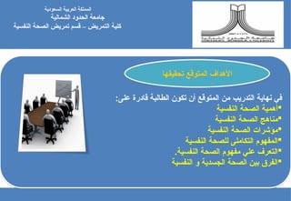 ‫نهاية‬ ‫في‬
‫التدريب‬
:‫على‬ ‫قادرة‬ ‫الطالبة‬ ‫تكون‬ ‫أن‬ ‫المتوقع‬ ‫من‬

‫النفسية‬ ‫الصحة‬ ‫أهمية‬

‫النفس‬ ‫الصحة‬ ‫مناهج‬
‫ية‬

‫النفسية‬ ‫الصحة‬ ‫مؤشرات‬

‫المفهوم‬
‫ال‬
‫تكاملى‬
‫النفسية‬ ‫للصحة‬

.‫النفسية‬ ‫الصحة‬ ‫مفهوم‬ ‫علي‬ ‫التعرف‬

‫النفسية‬ ‫و‬ ‫الجسدية‬ ‫الصحة‬ ‫بين‬ ‫الفرق‬
‫السعودية‬ ‫العربية‬ ‫المملكة‬
‫جامعة‬
‫الشمالية‬ ‫الحدود‬
‫كلية‬
‫النفسية‬ ‫الصحة‬ ‫تمريض‬ ‫قسم‬ – ‫التمريض‬
‫تحقيقها‬ ‫المتوقع‬ ‫األهداف‬
 