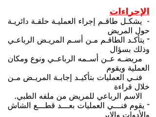 ‫اإلجراءات‬
-
‫ة‬$
$‫دائري‬ ‫ة‬$
$‫حلق‬ ‫ة‬$
$‫العملي‬ ‫إجراء‬ ‫م‬$
$‫طاق‬ ‫ل‬$
$‫يشك‬
‫المريض‬ ‫حول‬
-
‫ي‬$
$‫الرباع‬ ‫ض‬$
$‫المري‬ ‫م‬$
$‫أس‬ ‫ن‬$
$‫م‬ ‫م‬$
$‫الطاق‬ ‫د‬$
$‫يتأك‬
‫بسؤال‬ ‫وذلك‬
‫ومكان‬ ‫ونوع‬ ‫ي‬$$‫الرباع‬ ‫مه‬$$‫أس‬ ‫ن‬$$‫ع‬ ‫ه‬$$‫مريض‬
‫ويقوم‬ ‫العملية‬
‫ن‬$
$‫م‬ ‫ض‬$
$‫المري‬ ‫ة‬$
$‫إجاب‬ ‫د‬$
$‫بتأكي‬ ‫العمليات‬ ‫ي‬$
$‫فن‬
‫قراءة‬ ‫خالل‬
.‫الطبي‬ ‫ملفه‬ ‫من‬ ‫للمريض‬ ‫الرباعي‬ ‫االسم‬
-
‫الشاش‬ ‫ع‬$$$$‫قط‬ ‫د‬$$$$‫بع‬ ‫العمليات‬ ‫ي‬$$$$‫فن‬ ‫يقوم‬
 