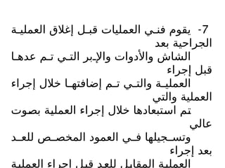 7
-
‫ة‬$‫العملي‬ ‫إغالق‬ ‫ل‬$‫قب‬ ‫العمليات‬ ‫ي‬$‫فن‬ ‫يقوم‬
‫بعد‬ ‫الجراحية‬
‫ا‬$‫عده‬ ‫م‬$‫ت‬ ‫ي‬$‫الت‬ ‫بر‬$‫واإل‬ ‫واألدوات‬ ‫الشاش‬
‫إجراء‬ ‫قبل‬
‫إجراء‬ ‫خالل‬ ‫ا‬$
$‫إضافته‬ ‫م‬$
$‫ت‬ ‫ي‬$
$‫والت‬ ‫ة‬$
$‫العملي‬
‫والتي‬ ‫العملية‬
‫وت‬$
‫ص‬‫ب‬ ‫ة‬$
‫ي‬‫العمل‬ ‫إجراء‬ ‫خالل‬ ‫تبعادها‬$
‫س‬‫ا‬ ‫م‬$
‫ت‬
‫عالي‬
‫د‬$$‫للع‬ ‫ص‬$$‫المخص‬ ‫العمود‬ ‫ي‬$$‫ف‬ ‫جيلها‬$$‫وتس‬
‫إجراء‬ ‫بعد‬
‫ة‬$
‫ي‬‫العمل‬ ‫إجراء‬ ‫ل‬$
‫ب‬‫ق‬ ‫د‬$
‫ع‬‫لل‬ ‫ل‬$
‫ب‬‫المقا‬ ‫ة‬$
‫ي‬‫العمل‬
 