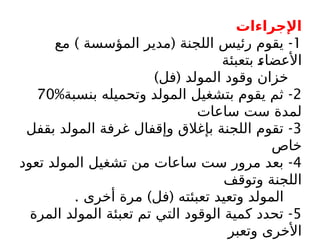 ‫اإلجراءات‬
1
) ( -
‫مع‬ ‫المؤسسة‬ ‫مدير‬ ‫اللجنة‬ ‫رئيس‬ ‫يقوم‬
‫بتعبئة‬ $
‫ء‬‫األعضا‬
) (
‫فل‬ ‫المولد‬ ‫وقود‬ ‫خزان‬
2
-
‫بنسبة‬ ‫وتحميله‬ ‫المولد‬ ‫بتشغيل‬ ‫يقوم‬ ‫ثم‬
%
70
‫ساعات‬ ‫ست‬ ‫لمدة‬
3
-
‫بقفل‬ ‫المولد‬ ‫غرفة‬ ‫وإقفال‬ ‫بإغالق‬ ‫اللجنة‬ ‫تقوم‬
‫خاص‬
4
-
‫تعود‬ ‫المولد‬ ‫تشغيل‬ ‫من‬ ‫ساعات‬ ‫ست‬ ‫مرور‬ ‫بعد‬
‫وتوقف‬ ‫اللجنة‬
. ) (
‫أخرى‬ ‫مرة‬ ‫فل‬ ‫تعبئته‬ ‫وتعيد‬ ‫المولد‬
5
-
‫المرة‬ ‫المولد‬ ‫تعبئة‬ ‫تم‬ ‫التي‬ ‫الوقود‬ ‫كمية‬ ‫تحدد‬
‫وتعبر‬ ‫األخرى‬
 