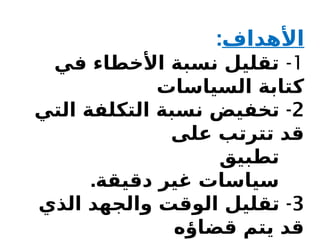 ‫األهداف‬
:
1
-
‫في‬ ‫األخطاء‬ ‫نسبة‬ ‫تقليل‬
‫السياسات‬ ‫كتابة‬
2
-
‫التي‬ ‫التكلفة‬ ‫نسبة‬ ‫تخفيض‬
‫على‬ ‫تترتب‬ ‫قد‬
‫تطبيق‬
.‫دقيقة‬ ‫غير‬ ‫سياسات‬
3
-
‫الذي‬ ‫والجهد‬ ‫الوقت‬ ‫تقليل‬
‫قضاؤه‬ ‫يتم‬ ‫قد‬
 