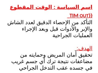 :
‫المقطوع‬ ‫الوقت‬ ‫السياسة‬ ‫اسم‬
(
(
TIM OUT
‫الشاش‬ ‫لعدد‬ ‫الدقيق‬ ‫اإلحصاء‬ ‫من‬ ‫التأكد‬
‫اإلجراء‬ ‫وبعد‬ ‫قبل‬ ‫واألدوات‬ ‫واإلبر‬
‫الجراحية‬ ‫العمليات‬
:‫الهدف‬
‫من‬ ‫وحمايته‬ ‫المريض‬ ‫أمان‬ ‫تحقيق‬
‫غريب‬ ‫جسم‬ ‫أي‬ ‫ترك‬ ‫نتيجة‬ ‫مضاعفات‬
‫الجراحي‬ ‫التدخل‬ ‫عقب‬ ‫جسده‬ ‫في‬
 