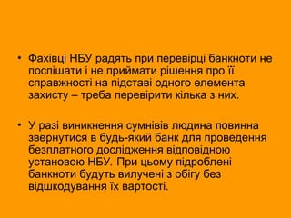 • Фахівці НБУ радять при перевірці банкноти не
поспішати і не приймати рішення про її
справжності на підставі одного елемента
захисту – треба перевірити кілька з них.
• У разі виникнення сумнівів людина повинна
звернутися в будь-який банк для проведення
безплатного дослідження відповідною
установою НБУ. При цьому підроблені
банкноти будуть вилучені з обігу без
відшкодування їх вартості.
 