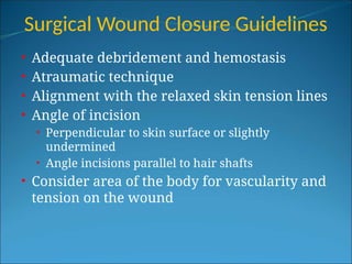 Surgical Wound Closure Guidelines
• Adequate debridement and hemostasis
• Atraumatic technique
• Alignment with the relaxed skin tension lines
• Angle of incision
• Perpendicular to skin surface or slightly
undermined
• Angle incisions parallel to hair shafts
• Consider area of the body for vascularity and
tension on the wound
 