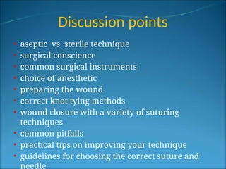 Discussion points
• aseptic vs sterile technique
• surgical conscience
• common surgical instruments
• choice of anesthetic
• preparing the wound
• correct knot tying methods
• wound closure with a variety of suturing
techniques
• common pitfalls
• practical tips on improving your technique
• guidelines for choosing the correct suture and
needle
 