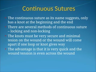 Continuous Sutures
• The continuous suture as its name suggests, only
has a knot at the beginning and the end
• There are several methods of continuous suture
– locking and non-locking
• The knots must be very secure and minimal
tesion on the wound or the wound will come
apart if one loop or knot gives way
• The advantage is that it is very quick and the
wound tension is even across the wound
 