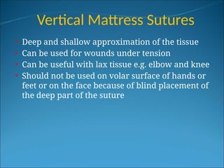 Vertical Mattress Sutures
• Deep and shallow approximation of the tissue
• Can be used for wounds under tension
• Can be useful with lax tissue e.g. elbow and knee
• Should not be used on volar surface of hands or
feet or on the face because of blind placement of
the deep part of the suture
 