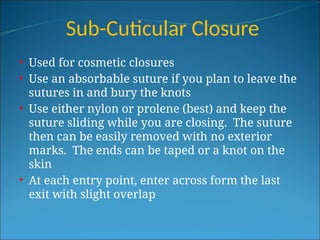 Sub-Cuticular Closure
• Used for cosmetic closures
• Use an absorbable suture if you plan to leave the
sutures in and bury the knots
• Use either nylon or prolene (best) and keep the
suture sliding while you are closing. The suture
then can be easily removed with no exterior
marks. The ends can be taped or a knot on the
skin
• At each entry point, enter across form the last
exit with slight overlap
 