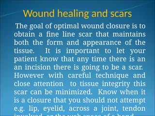 Wound healing and scars
The goal of optimal wound closure is to
obtain a fine line scar that maintains
both the form and appearance of the
tissue. It is important to let your
patient know that any time there is an
an incision there is going to be a scar.
However with careful technique and
close attention to tissue integrity this
scar can be minimized. Know when it
is a closure that you should not attempt
e.g. lip, eyelid, across a joint, tendon
 
